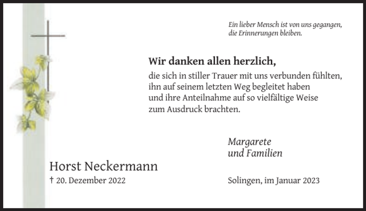 <p>Ein lieber Mensch ist von uns gegangen,<br />die Erinnerungen bleiben.</p><p>Wir danken allen herzlich,<br />die sich in stiller Trauer mit uns verbunden fühlten,<br />ihn auf seinem letzten Weg begleitet haben<br />und ihre Anteilnahme auf so vielfältige Weise<br />zum Ausdruck brachten.</p><p>Margarete<br />und Familien</p><p>Horst Neckermann<br />† 20. Dezember 2022</p><p>Solingen, im Januar 2023</p>