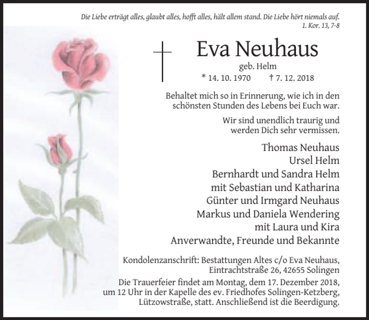 <p>Die Liebe erträgt alles, glaubt alles, hofft alles, hält allem stand. Die Liebe hört niemals auf.<br />1. Kor. 13, 7-8</p><p>Eva Neuhaus<br />geb. Helm<br />* 14. 10. 1970<br />† 7. 12. 2018<br />Behaltet mich so in Erinnerung, wie ich in den<br />schönsten Stunden des Lebens bei Euch war.<br />Wir sind unendlich traurig und<br />werden Dich sehr vermissen.</p><p>Thomas Neuhaus<br />Ursel Helm<br />Bernhardt und Sandra Helm<br />mit Sebastian und Katharina<br />Günter und Irmgard Neuhaus<br />Markus und Daniela Wendering<br />mit Laura und Kira<br />Anverwandte, Freunde und Bekannte<br />Kondolenzanschrift: Bestattungen Altes c/o Eva Neuhaus,<br />Eintrachtstraße 26, 42655 Solingen<br />Die Trauerfeier findet am Montag, dem 17. Dezember 2018,<br />um 12 Uhr in der Kapelle des ev. Friedhofes Solingen-Ketzberg,<br />Lützowstraße, statt. Anschließend ist die Beerdigung.</p>