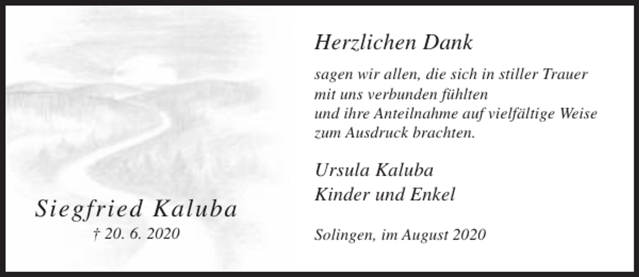 <p>Herzlichen Dank<br />sagen wir allen, die sich in stiller Trauer<br />mit uns verbunden fühlten<br />und ihre Anteilnahme auf vielfältige Weise<br />zum Ausdruck brachten.</p><p>Siegfried Kaluba<br />† 20. 6. 2020</p><p>Ursula Kaluba<br />Kinder und Enkel<br />Solingen, im August 2020</p>