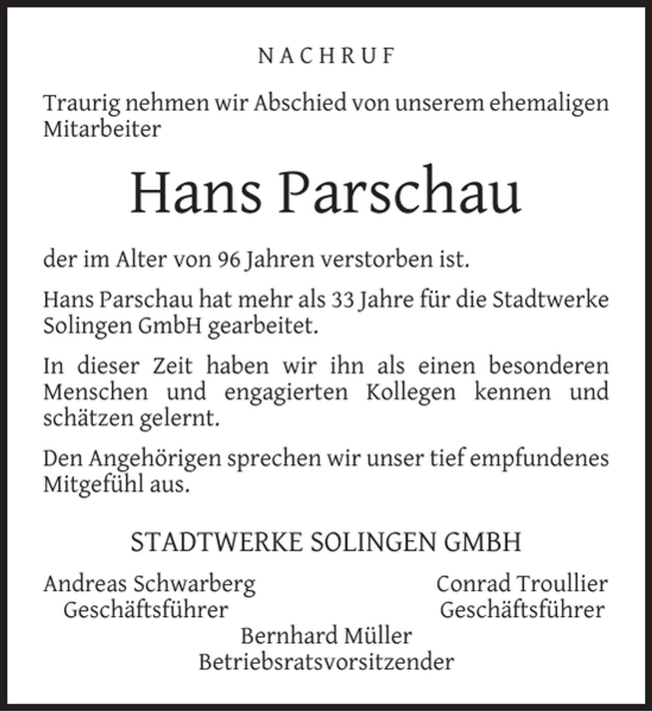 <p>NACHRUF<br />Traurig nehmen wir Abschied von unserem ehemaligen<br />Mitarbeiter</p><p>Hans Parschau<br />der im Alter von 96 Jahren verstorben ist.<br />Hans Parschau hat mehr als 33 Jahre für die Stadtwerke<br />Solingen GmbH gearbeitet.<br />In dieser Zeit haben wir ihn als einen besonderen<br />Menschen und engagierten Kollegen kennen und<br />schätzen gelernt.<br />Den Angehörigen sprechen wir unser tief empfundenes<br />Mitgefühl aus.</p><p>STADTWERKE SOLINGEN GMBH<br />Andreas Schwarberg<br />Conrad Troullier<br />Geschäftsführer<br />Geschäftsführer<br />Bernhard Müller<br />Betriebsratsvorsitzender</p>