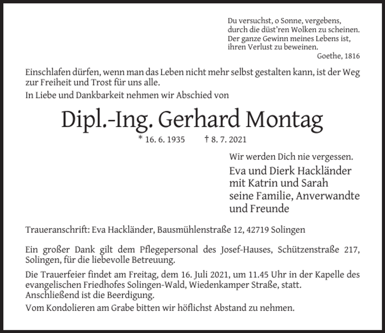 <p>Du versuchst, o Sonne, vergebens,<br />durch die düst’ren Wolken zu scheinen.<br />Der ganze Gewinn meines Lebens ist,<br />ihren Verlust zu beweinen.<br />Goethe, 1816</p><p>Einschlafen dürfen, wenn man das Leben nicht mehr selbst gestalten kann, ist der Weg<br />zur Freiheit und Trost für uns alle.<br />In Liebe und Dankbarkeit nehmen wir Abschied von</p><p>Dipl.-Ing. Gerhard Montag<br />* 16. 6. 1935</p><p>† 8. 7. 2021<br />Wir werden Dich nie vergessen.</p><p>Eva und Dierk Hackländer<br />mit Katrin und Sarah<br />seine Familie, Anverwandte<br />und Freunde<br />Traueranschrift: Eva Hackländer, Bausmühlenstraße 12, 42719 Solingen<br />Ein großer Dank gilt dem Pflegepersonal des Josef-Hauses, Schützenstraße 217,<br />Solingen, für die liebevolle Betreuung.<br />Die Trauerfeier findet am Freitag, dem 16. Juli 2021, um 11.45 Uhr in der Kapelle des<br />evangelischen Friedhofes Solingen-Wald, Wiedenkamper Straße, statt.<br />Anschließend ist die Beerdigung.<br />Vom Kondolieren am Grabe bitten wir höflichst Abstand zu nehmen.</p>