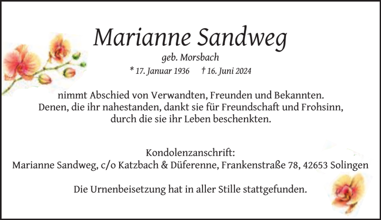 <p>Marianne Sandweg<br />geb. Morsbach</p><p>* 17. Januar 1936</p><p>† 16. Juni 2024</p><p>im Abschied von Verwandten, Freunden und Bekannten.<br />nimmt<br />Denen, die ihr nahestanden, dankt sie für Freundschaft und Frohsinn,<br />durch die sie ihr Leben beschenkten.<br />Kondolenzanschrift:<br />Marianne Sandweg, c/o Katzbach &amp; Düferenne, Frankenstraße 78, 42653 Solingen<br />Die Urnenbeisetzung hat in aller Stille stattgefunden.</p>