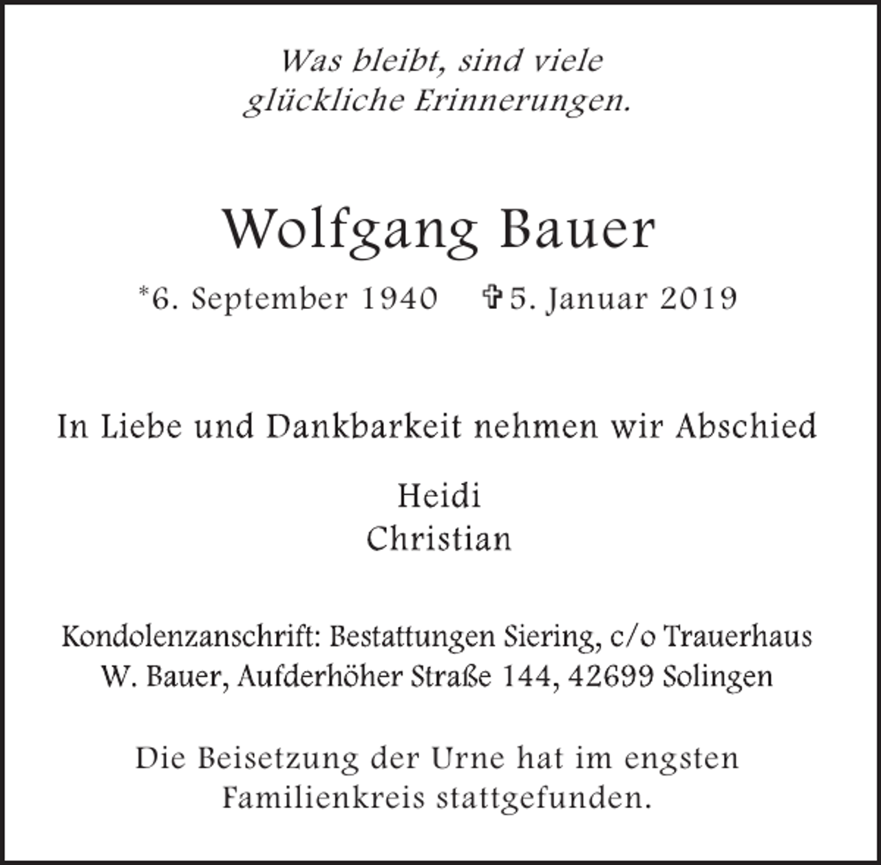 <p>Was bleibt, sind viele<br />glückliche Erinnerungen.</p><p>Wolfgang Bauer<br />*6. September 1940</p><p>= 5. Januar 2019</p><p>Die Beisetzung der Urne hat im engsten<br />Familienkreis stattgefunden.</p>