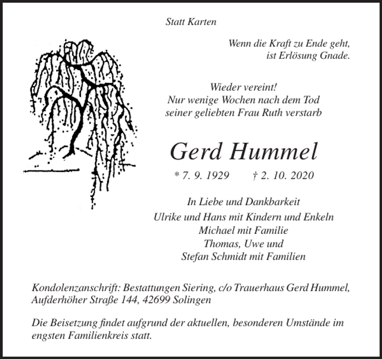 <p>Statt Karten<br />Wenn die Kraft zu Ende geht,<br />ist Erlösung Gnade.</p><p>Wieder vereint!<br />Nur wenige Wochen nach dem Tod<br />seiner geliebten Frau Ruth verstarb</p><p>Gerd Hummel<br />* 7. 9. 1929</p><p>† 2. 10. 2020</p><p>In Liebe und Dankbarkeit<br />Ulrike und Hans mit Kindern und Enkeln<br />Michael mit Familie<br />Thomas, Uwe und<br />Stefan Schmidt mit Familien<br />Kondolenzanschrift: Bestattungen Siering, c/o Trauerhaus Gerd Hummel,<br />Aufderhöher Straße 144, 42699 Solingen<br />Die Beisetzung findet aufgrund der aktuellen, besonderen Umstände im<br />engsten Familienkreis statt.</p>