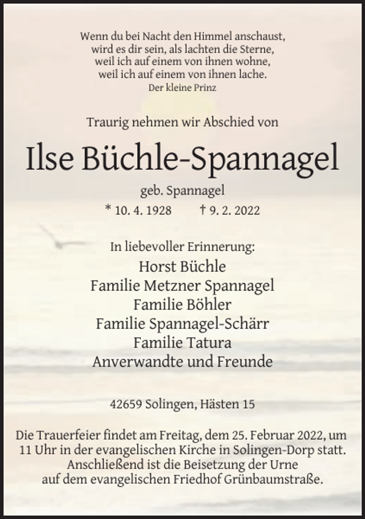 <p>Wenn du bei Nacht den Himmel anschaust,<br />wird es dir sein, als lachten die Sterne,<br />weil ich auf einem von ihnen wohne,<br />weil ich auf einem von ihnen lache.<br />Der kleine Prinz</p><p>Traurig nehmen wir Abschied von</p><p>Ilse Büchle-Spannagel<br />geb. Spannagel<br />* 10. 4. 1928<br />† 9. 2. 2022<br />In liebevoller Erinnerung:</p><p>Horst Büchle<br />Familie Metzner Spannagel<br />Familie Böhler<br />Familie Spannagel-Schärr<br />Familie Tatura<br />Anverwandte und Freunde<br />42659 Solingen, Hästen 15<br />Die Trauerfeier findet am Freitag, dem 25. Februar 2022, um<br />11 Uhr in der evangelischen Kirche in Solingen-Dorp statt.<br />Anschließend ist die Beisetzung der Urne<br />auf dem evangelischen Friedhof Grünbaumstraße.</p>