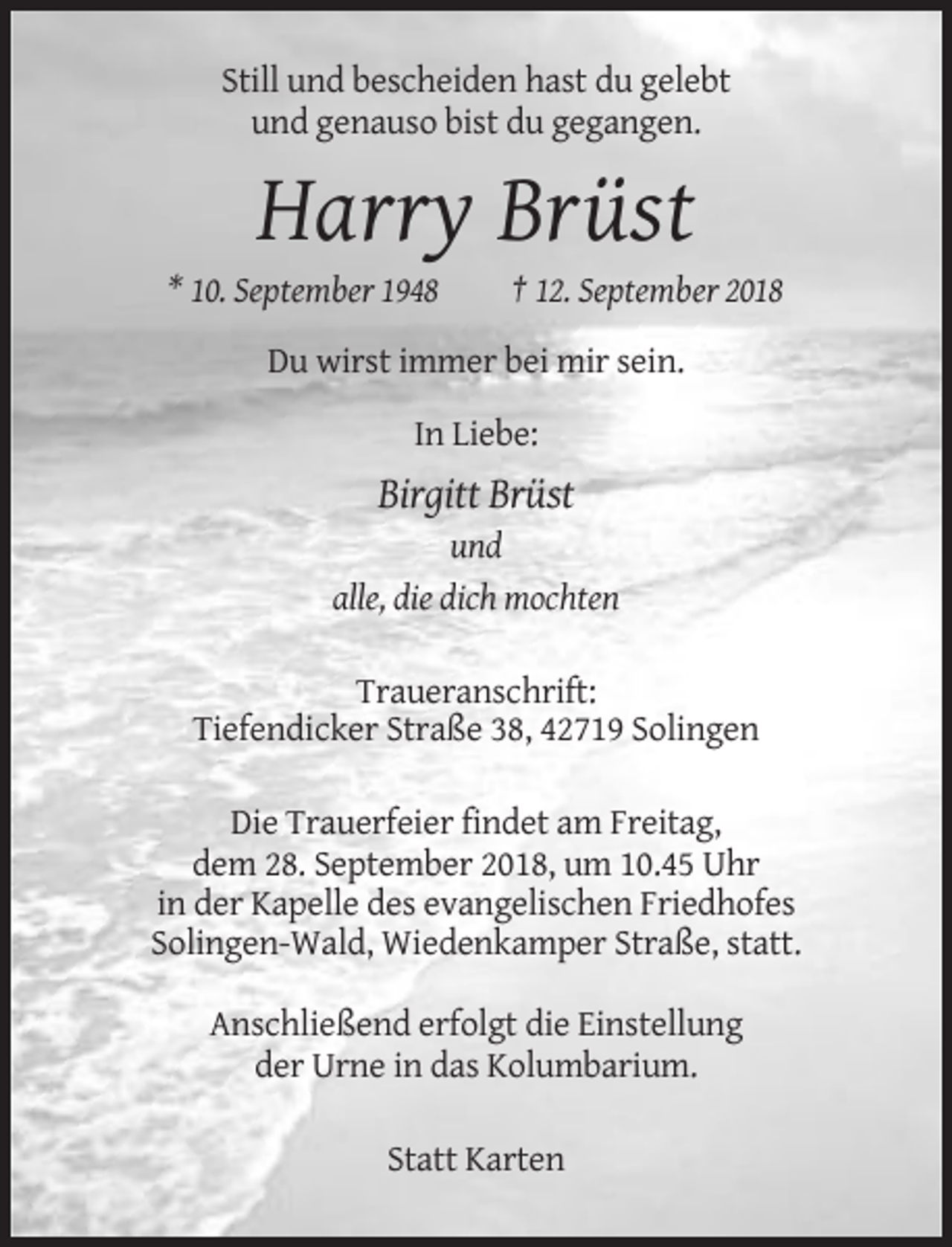 <p>Still und bescheiden hast du gelebt<br />und genauso bist du gegangen.</p><p>Harry Brüst<br />* 10. September 1948</p><p>† 12. September 2018</p><p>Du wirst immer bei mir sein.<br />In Liebe:</p><p>Birgitt Brüst<br />und<br />alle, die dich mochten<br />Traueranschrift:<br />Tiefendicker Straße 38, 42719 Solingen<br />Die Trauerfeier findet am Freitag,<br />dem 28. September 2018, um 10.45 Uhr<br />in der Kapelle des evangelischen Friedhofes<br />Solingen-Wald, Wiedenkamper Straße, statt.<br />Anschließend erfolgt die Einstellung<br />der Urne in das Kolumbarium.<br />Statt Karten</p>