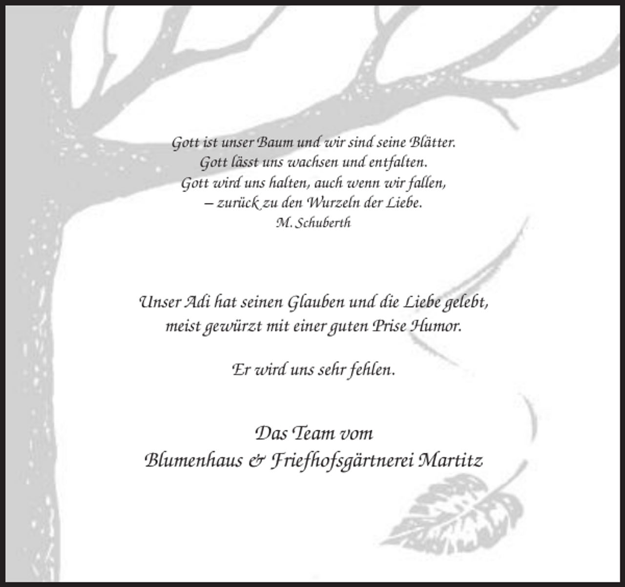 <p>Gott ist unser Baum und wir sind seine Blätter.<br />Gott lässt uns wachsen und entfalten.<br />Gott wird uns halten, auch wenn wir fallen,<br />– zurück zu den Wurzeln der Liebe.<br />M. Schuberth</p><p>Unser Adi hat seinen Glauben und die Liebe gelebt,<br />meist gewürzt mit einer guten Prise Humor.<br />Er wird uns sehr fehlen.</p><p>Das Team vom<br />Blumenhaus &amp; Friefhofsgärtnerei Martitz</p>