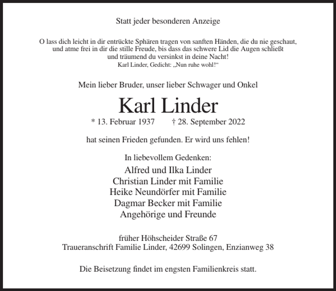 <p>Statt jeder besonderen Anzeige<br />O lass dich leicht in dir entrückte Sphären tragen von sanften Händen, die du nie geschaut,<br />und atme frei in dir die stille Freude, bis dass das schwere Lid die Augen schließt<br />und träumend du versinkst in deine Nacht!<br />Karl Linder, Gedicht: „Nun ruhe wohl!“</p><p>Mein lieber Bruder, unser lieber Schwager und Onkel</p><p>Karl Linder<br />* 13. Februar 1937</p><p>† 28. September 2022</p><p>hat seinen Frieden gefunden. Er wird uns fehlen!<br />In liebevollem Gedenken:</p><p>Alfred und Ilka Linder<br />Christian Linder mit Familie<br />Heike Neundörfer mit Familie<br />Dagmar Becker mit Familie<br />Angehörige und Freunde<br />früher Höhscheider Straße 67<br />Traueranschrift Familie Linder, 42699 Solingen, Enzianweg 38<br />Die Beisetzung findet im engsten Familienkreis statt.</p>