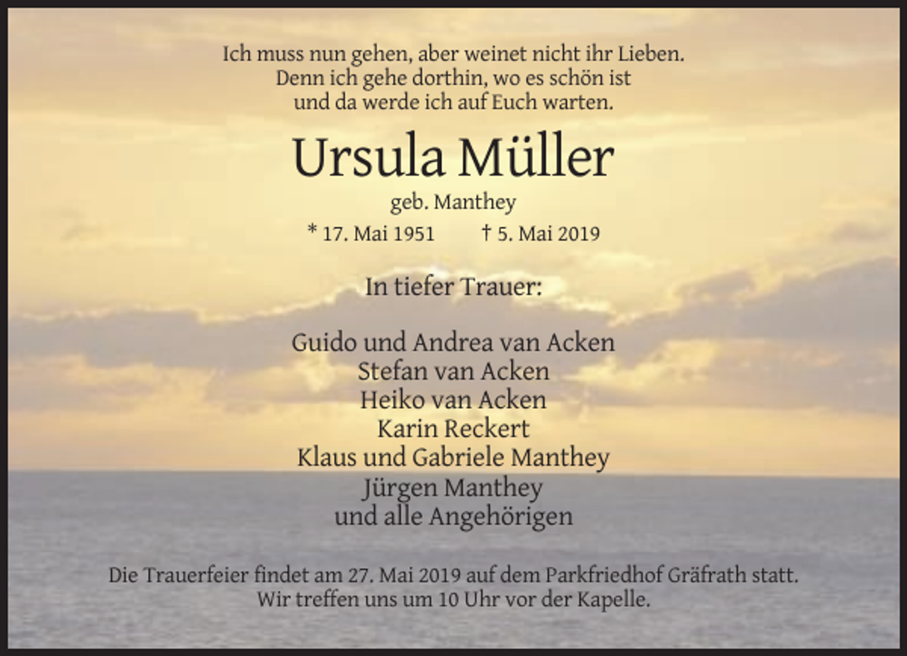 <p>Ich muss nun gehen, aber weinet nicht ihr Lieben.<br />Denn ich gehe dorthin, wo es schön ist<br />und da werde ich auf Euch warten.</p><p>Ursula Müller<br />geb. Manthey<br />* 17. Mai 1951<br />† 5. Mai 2019</p><p>In tiefer Trauer:<br />Guido und Andrea van Acken<br />Stefan van Acken<br />Heiko van Acken<br />Karin Reckert<br />Klaus und Gabriele Manthey<br />Jürgen Manthey<br />und alle Angehörigen<br />Die Trauerfeier findet am 27. Mai 2019 auf dem Parkfriedhof Gräfrath statt.<br />Wir treffen uns um 10 Uhr vor der Kapelle.</p>