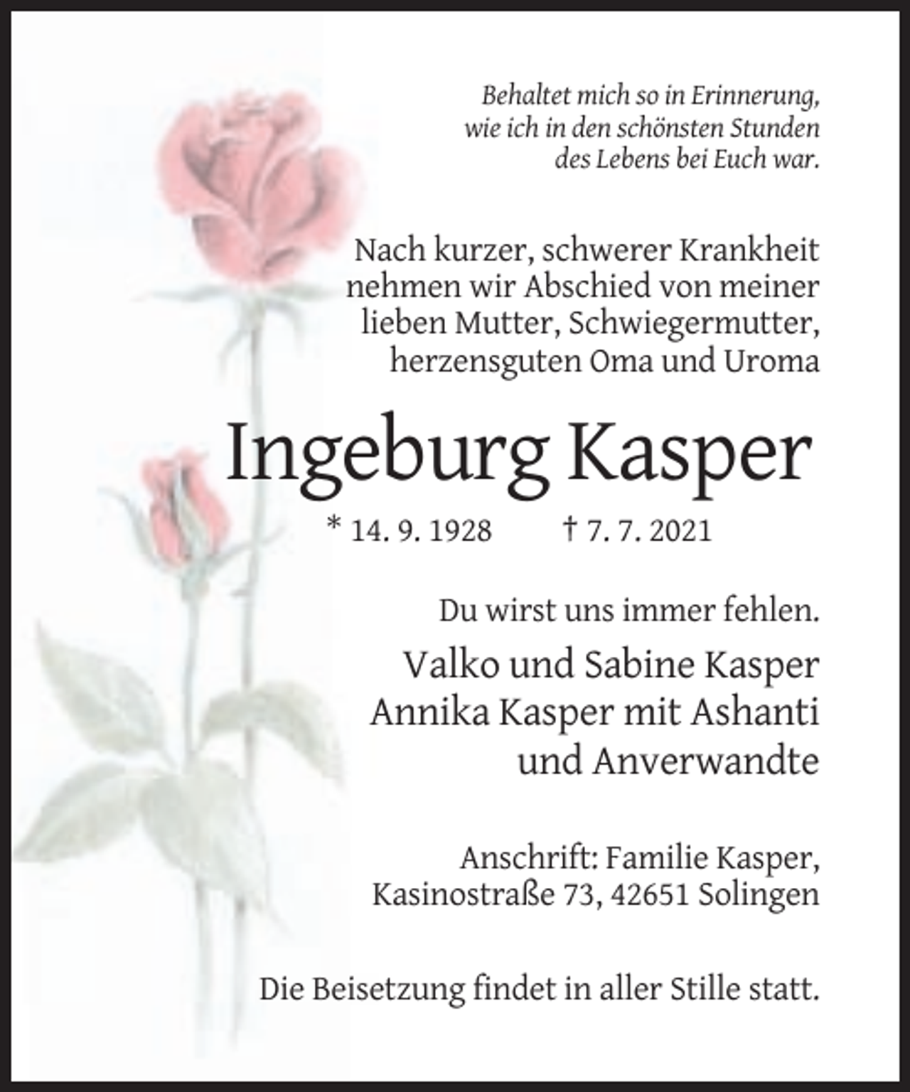 <p>Behaltet mich so in Erinnerung,<br />wie ich in den schönsten Stunden<br />des Lebens bei Euch war.</p><p>Nach kurzer, schwerer Krankheit<br />nehmen wir Abschied von meiner<br />lieben Mutter, Schwiegermutter,<br />herzensguten Oma und Uroma</p><p>Ingeburg Kasper<br />* 14. 9. 1928</p><p>† 7. 7. 2021</p><p>Du wirst uns immer fehlen.</p><p>Valko und Sabine Kasper<br />Annika Kasper mit Ashanti<br />und Anverwandte<br />Anschrift: Familie Kasper,<br />Kasinostraße 73, 42651 Solingen<br />Die Beisetzung findet in aller Stille statt.</p>