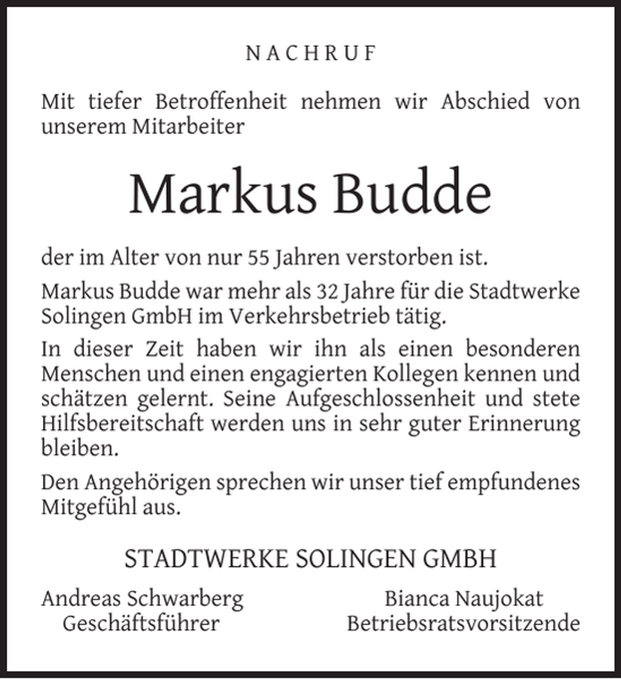 <p>NACHRUF<br />Mit tiefer Betroffenheit nehmen wir Abschied von<br />unserem Mitarbeiter</p><p>Markus Budde<br />der im Alter von nur 55 Jahren verstorben ist.<br />Markus Budde war mehr als 32 Jahre für die Stadtwerke<br />Solingen GmbH im Verkehrsbetrieb tätig.<br />In dieser Zeit haben wir ihn als einen besonderen<br />Menschen und einen engagierten Kollegen kennen und<br />schätzen gelernt. Seine Aufgeschlossenheit und stete<br />Hilfsbereitschaft werden uns in sehr guter Erinnerung<br />bleiben.<br />Den Angehörigen sprechen wir unser tief empfundenes<br />Mitgefühl aus.</p><p>STADTWERKE SOLINGEN GMBH<br />Andreas Schwarberg<br />Geschäftsführer</p><p>Bianca Naujokat<br />Betriebsratsvorsitzende</p>
