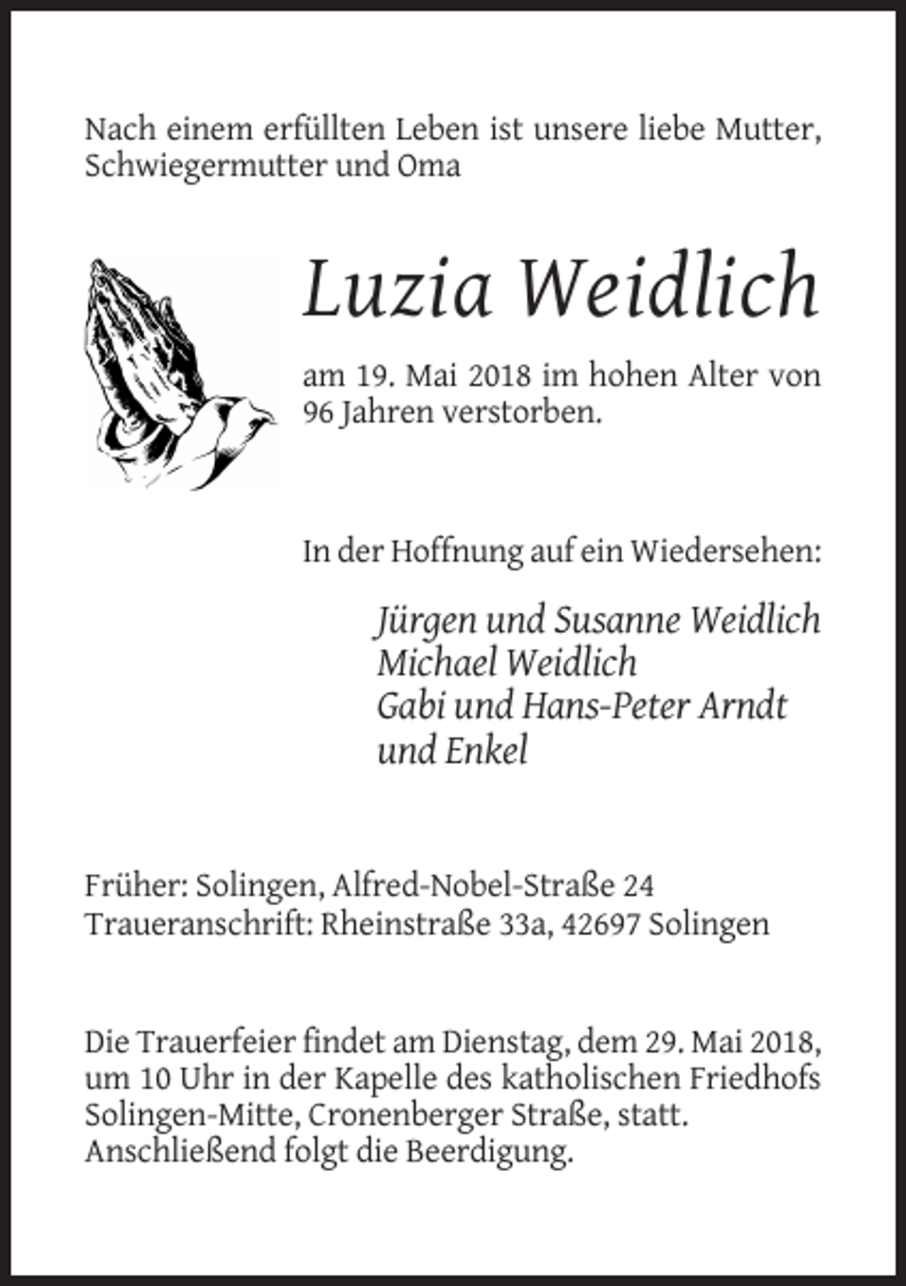 <p>Nach einem erfüllten Leben ist unsere liebe Mutter,<br />Schwiegermutter und Oma</p><p>Luzia Weidlich<br />am 19. Mai 2018 im hohen Alter von<br />96 Jahren verstorben.</p><p>In der Hoffnung auf ein Wiedersehen:</p><p>Jürgen und Susanne Weidlich<br />Michael Weidlich<br />Gabi und Hans-Peter Arndt<br />und Enkel</p><p>Früher: Solingen, Alfred-Nobel-Straße 24<br />Traueranschrift: Rheinstraße 33a, 42697 Solingen</p><p>Die Trauerfeier findet am Dienstag, dem 29. Mai 2018,<br />um 10 Uhr in der Kapelle des katholischen Friedhofs<br />Solingen-Mitte, Cronenberger Straße, statt.<br />Anschließend folgt die Beerdigung.</p>