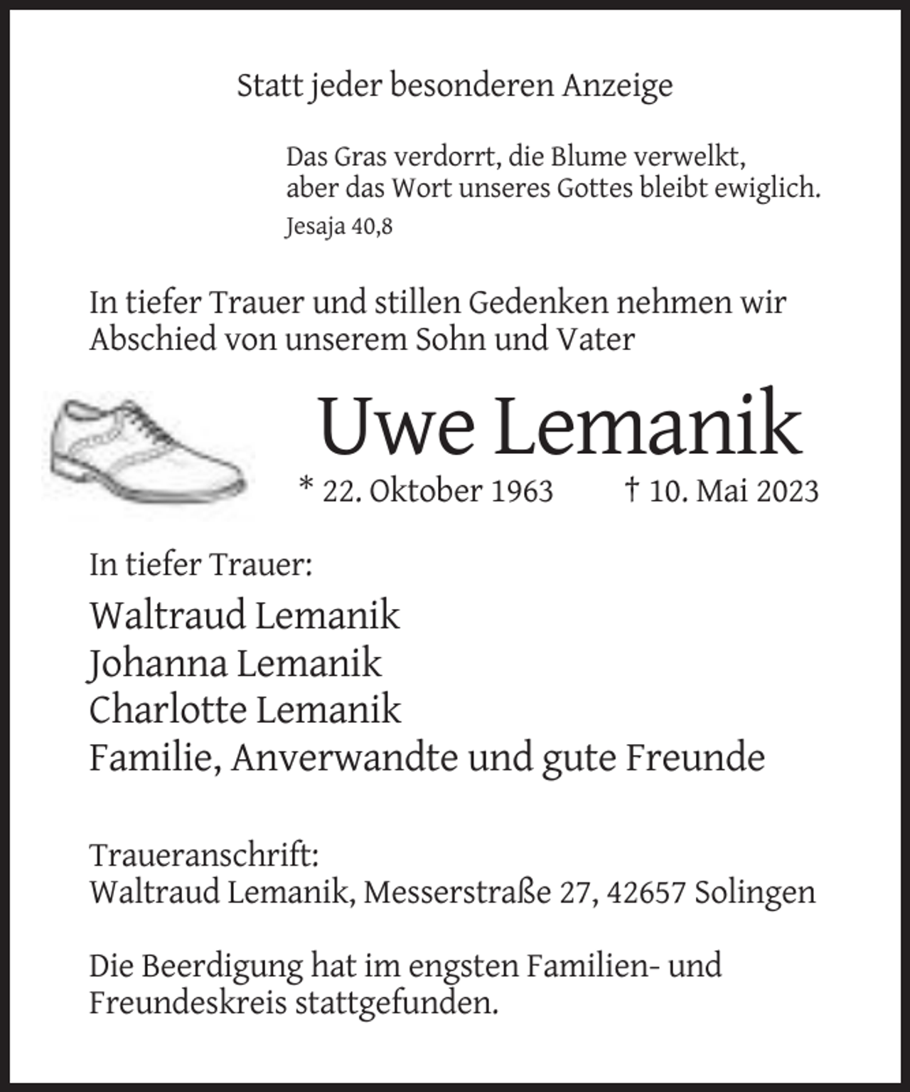 <p>Statt jeder besonderen Anzeige<br />Das Gras verdorrt, die Blume verwelkt,<br />aber das Wort unseres Gottes bleibt ewiglich.<br />Jesaja 40,8</p><p>In tiefer Trauer und stillen Gedenken nehmen wir<br />Abschied von unserem Sohn und Vater</p><p>Uwe Lemanik<br />* 22. Oktober 1963</p><p>† 10. Mai 2023</p><p>In tiefer Trauer:</p><p>Waltraud Lemanik<br />Johanna Lemanik<br />Charlotte Lemanik<br />Familie, Anverwandte und gute Freunde<br />Traueranschrift:<br />Waltraud Lemanik, Messerstraße 27, 42657 Solingen<br />Die Beerdigung hat im engsten Familien- und<br />Freundeskreis stattgefunden.</p>