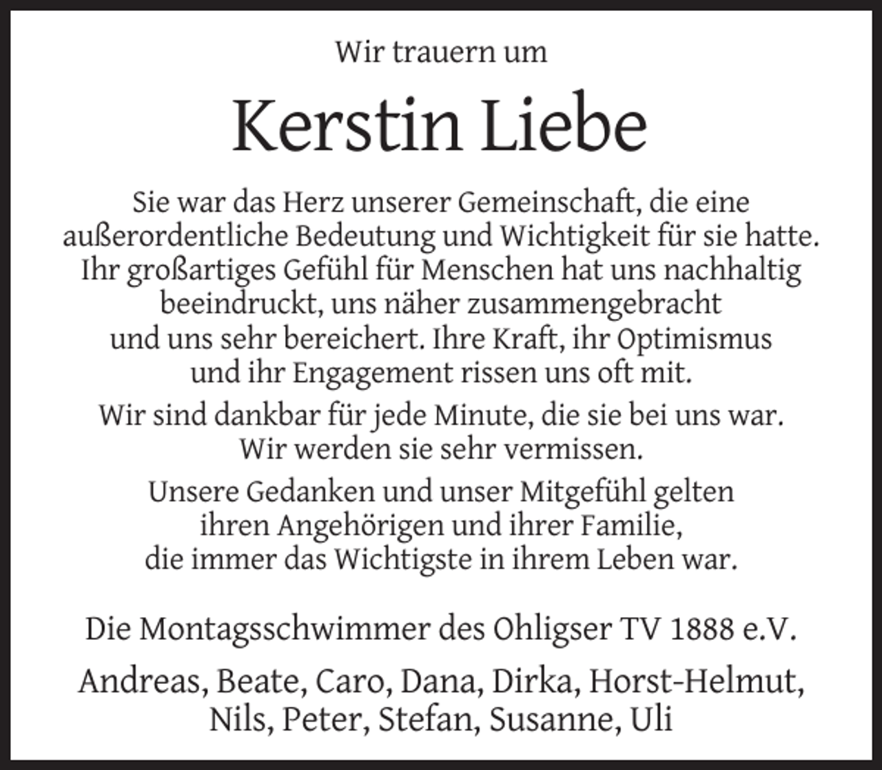 <p>Wir trauern um</p><p>Kerstin Liebe<br />Sie war das Herz unserer Gemeinschaft, die eine<br />außerordentliche Bedeutung und Wichtigkeit für sie hatte.<br />Ihr großartiges Gefühl für Menschen hat uns nachhaltig<br />beeindruckt, uns näher zusammengebracht<br />und uns sehr bereichert. Ihre Kraft, ihr Optimismus<br />und ihr Engagement rissen uns oft mit.<br />Wir sind dankbar für jede Minute, die sie bei uns war.<br />Wir werden sie sehr vermissen.<br />Unsere Gedanken und unser Mitgefühl gelten<br />ihren Angehörigen und ihrer Familie,<br />die immer das Wichtigste in ihrem Leben war.</p><p>Die Montagsschwimmer des Ohligser TV 1888 e.V.<br />Andreas, Beate, Caro, Dana, Dirka, Horst-Helmut,<br />Nils, Peter, Stefan, Susanne, Uli</p>