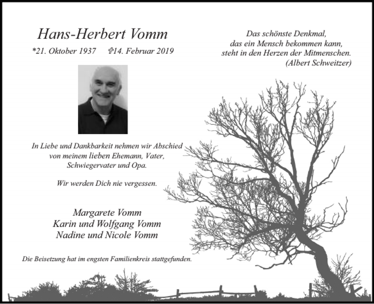 <p>Hans-Herbert Vomm<br />*21. Oktober 1937</p><p>14. Februar 2019</p><p>In Liebe und Dankbarkeit nehmen wir Abschied<br />von meinem lieben Ehemann, Vater,<br />Schwiegervater und Opa.<br />Wir werden Dich nie vergessen.</p><p>Margarete Vomm<br />Karin und Wolfgang Vomm<br />Nadine und Nicole Vomm<br />Die Beisetzung hat im engsten Familienkreis stattgefunden.</p><p>Das schönste Denkmal,<br />das ein Mensch bekommen kann,<br />steht in den Herzen der Mitmenschen.<br />(Albert Schweitzer)</p>