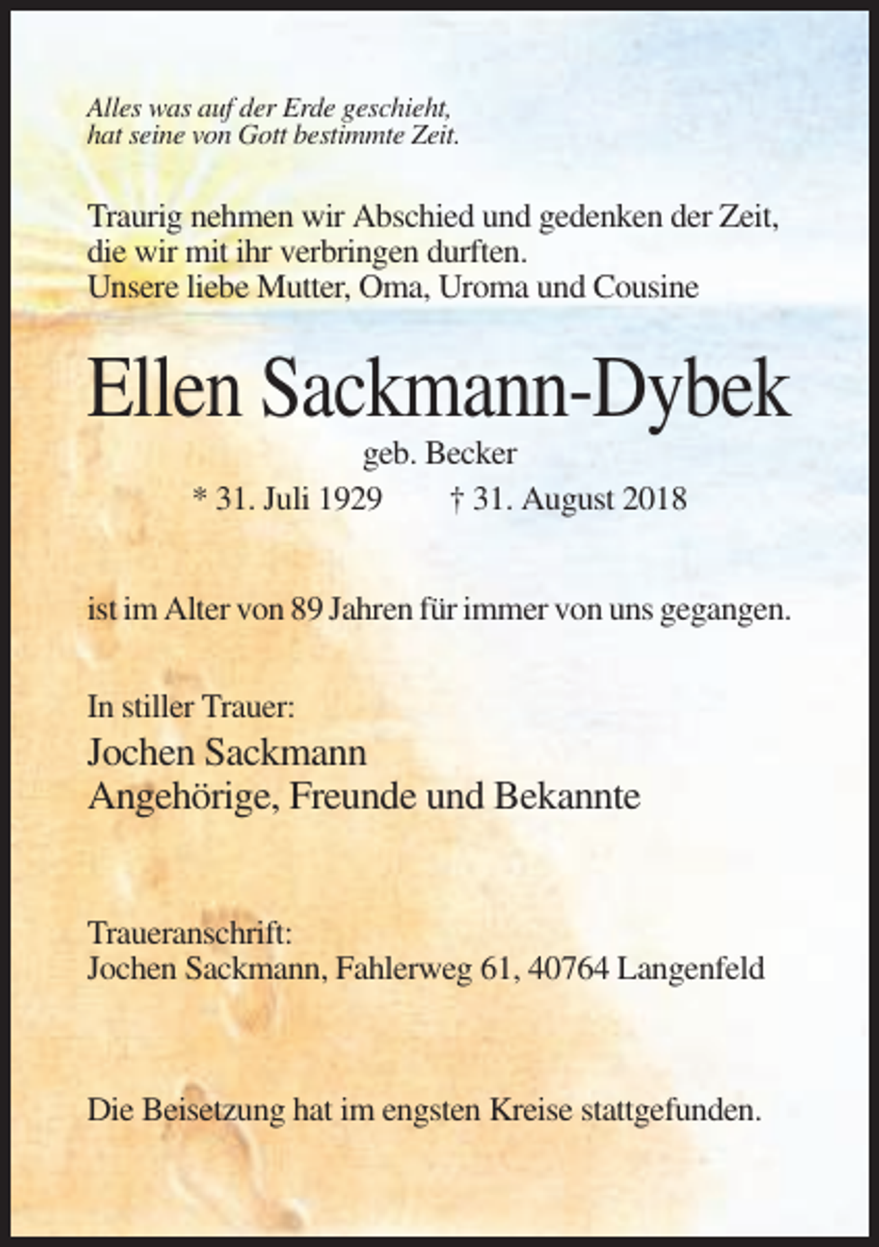 <p>Alles was auf der Erde geschieht,<br />hat seine von Gott bestimmte Zeit.</p><p>Traurig nehmen wir Abschied und gedenken der Zeit,<br />die wir mit ihr verbringen durften.<br />Unsere liebe Mutter, Oma, Uroma und Cousine</p><p>Ellen Sackmann-Dybek<br />geb. Becker<br />* 31. Juli 1929<br />† 31. August 2018<br />ist im Alter von 89 Jahren für immer von uns gegangen.<br />In stiller Trauer:</p><p>Jochen Sackmann<br />Angehörige, Freunde und Bekannte</p><p>Traueranschrift:<br />Jochen Sackmann, Fahlerweg 61, 40764 Langenfeld</p><p>Die Beisetzung hat im engsten Kreise stattgefunden.</p>