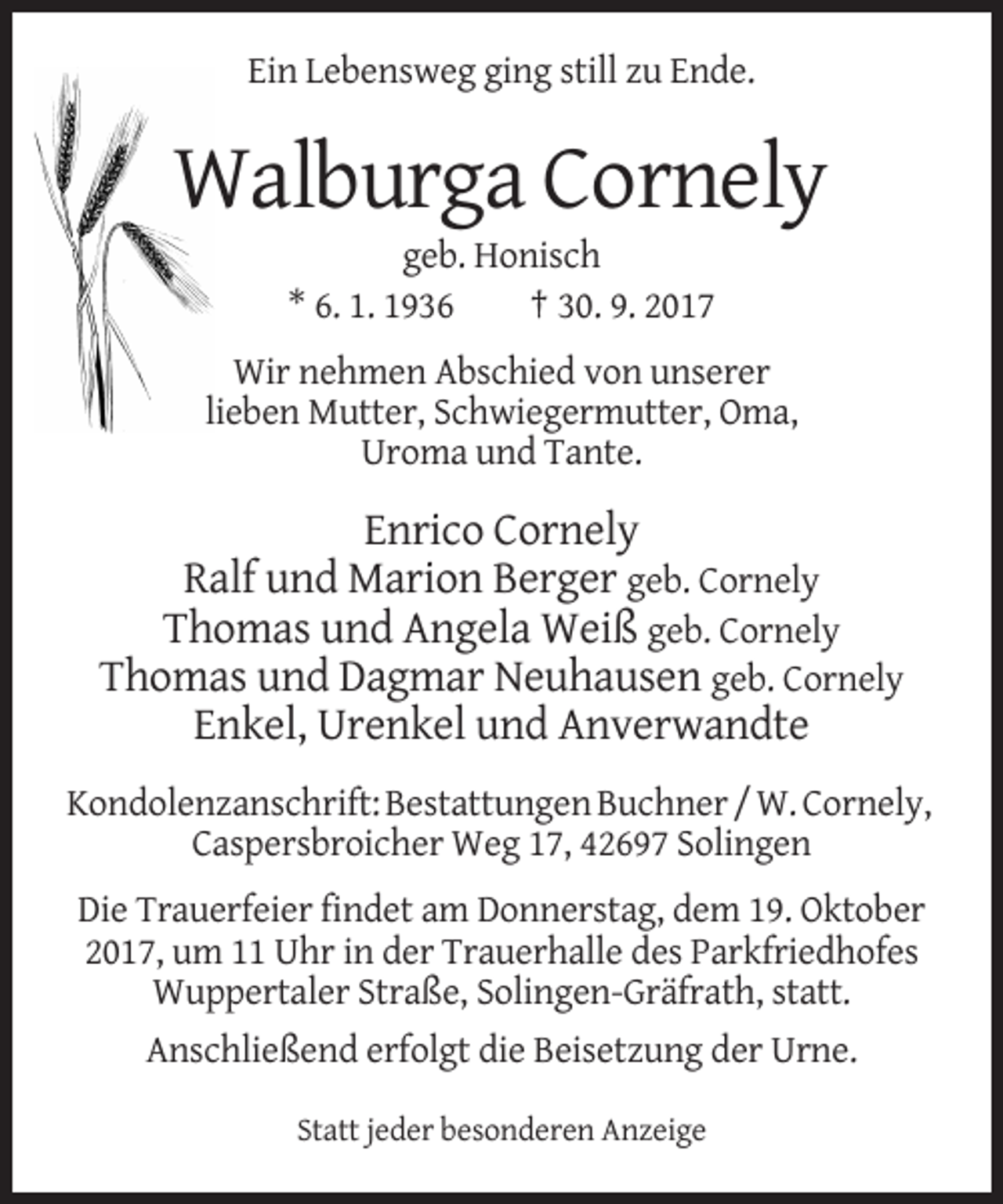 <p>Ein Lebensweg ging still zu Ende.</p><p>Walburga Cornely<br />geb. Honisch<br />* 6. 1. 1936<br />† 30. 9. 2017<br />Wir nehmen Abschied von unserer<br />lieben Mutter, Schwiegermutter, Oma,<br />Uroma und Tante.</p><p>Enrico Cornely<br />Ralf und Marion Berger geb. Cornely<br />Thomas und Angela Weiß geb. Cornely<br />Thomas und Dagmar Neuhausen geb. Cornely<br />Enkel, Urenkel und Anverwandte<br />Kondolenzanschrift: Bestattungen Buchner / W. Cornely,<br />Caspersbroicher Weg 17, 42697 Solingen<br />Die Trauerfeier findet am Donnerstag, dem 19. Oktober<br />2017, um 11 Uhr in der Trauerhalle des Parkfriedhofes<br />Wuppertaler Straße, Solingen-Gräfrath, statt.<br />Anschließend erfolgt die Beisetzung der Urne.<br />Statt jeder besonderen Anzeige</p>