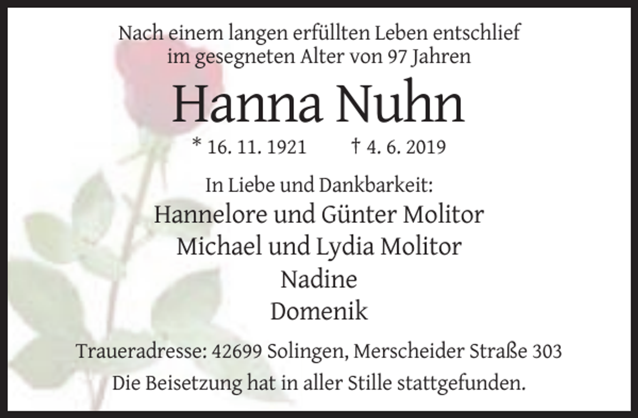 <p>Nach einem langen erfüllten Leben entschlief<br />im gesegneten Alter von 97 Jahren</p><p>Hanna Nuhn<br />* 16. 11. 1921</p><p>† 4. 6. 2019</p><p>In Liebe und Dankbarkeit:</p><p>Hannelore und Günter Molitor<br />Michael und Lydia Molitor<br />Nadine<br />Domenik<br />Traueradresse: 42699 Solingen, Merscheider Straße 303<br />Die Beisetzung hat in aller Stille stattgefunden.</p>