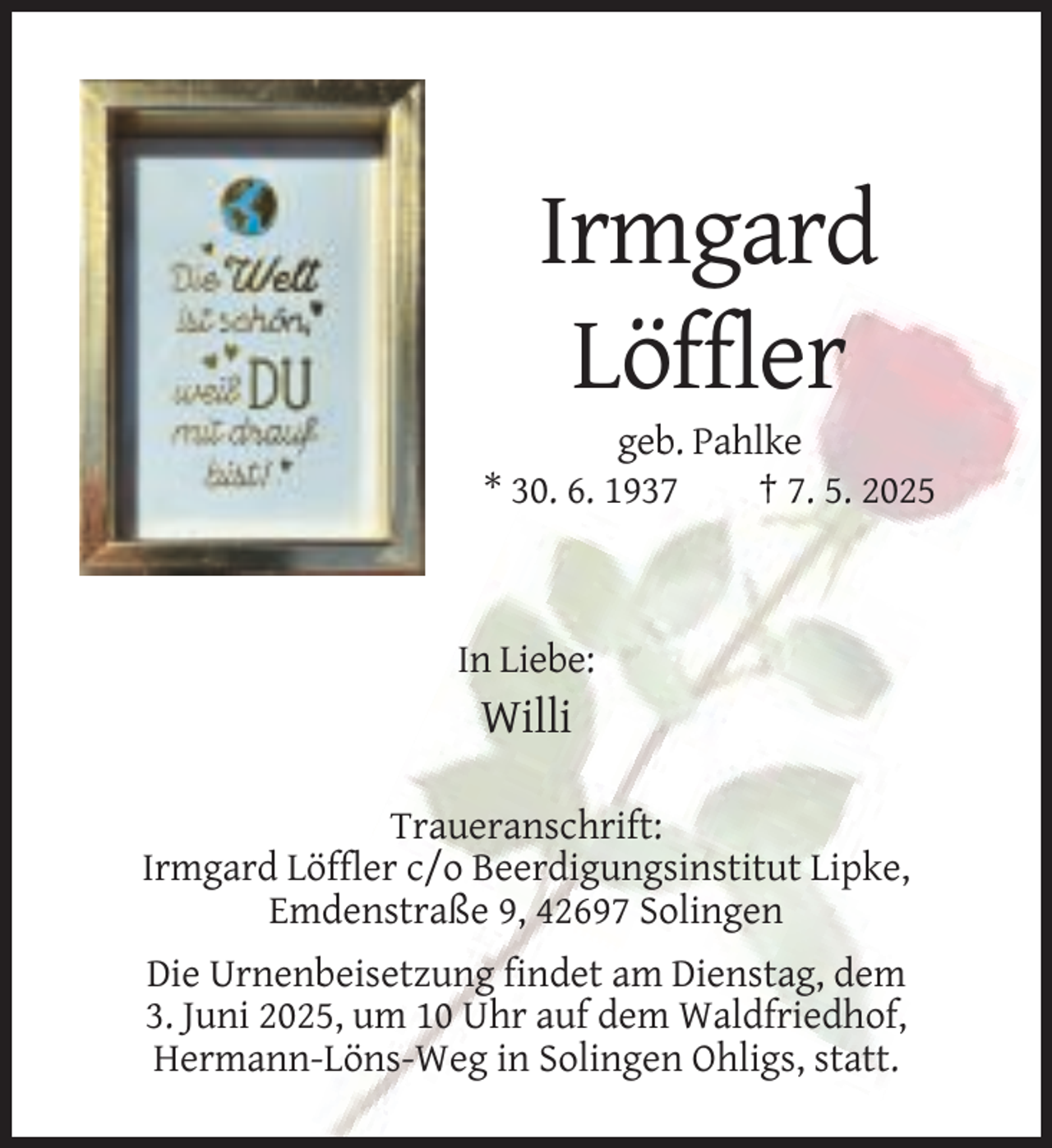 <p>Irmgard<br />Löffler<br />geb. Pahlke<br />* 30. 6. 1937<br />† 7. 5. 2025</p><p>In Liebe:</p><p>Willi<br />Traueranschrift:<br />Irmgard Löffler c/o Beerdigungsinstitut Lipke,<br />Emdenstraße 9, 42697 Solingen<br />Die Urnenbeisetzung findet am Dienstag, dem<br />3. Juni 2025, um 10 Uhr auf dem Waldfriedhof,<br />Hermann-Löns-Weg in Solingen Ohligs, statt.</p>