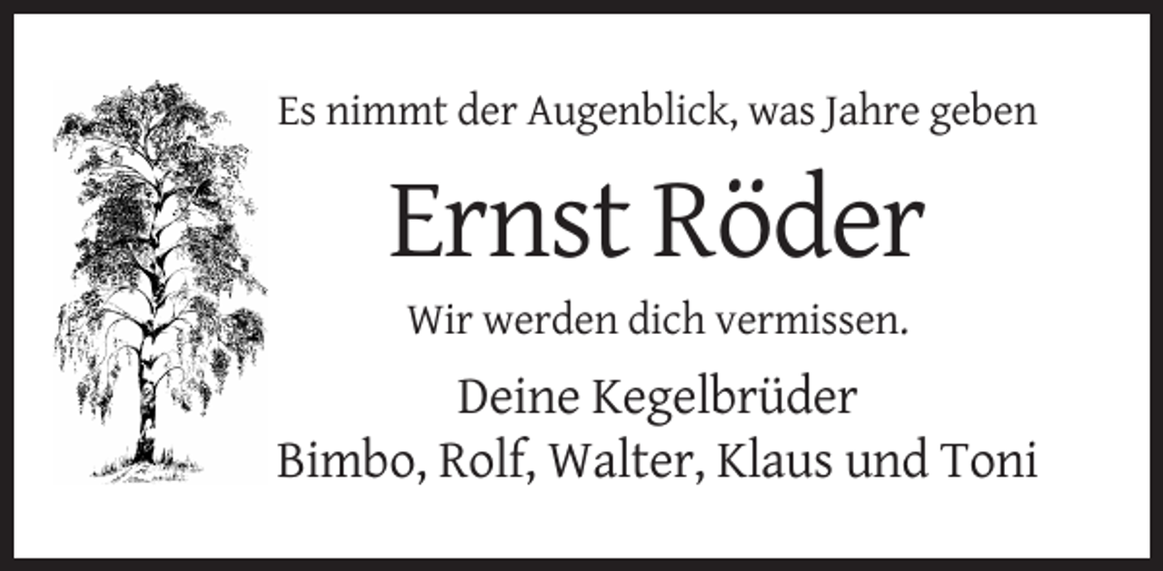 <p>Es nimmt der Augenblick, was Jahre geben</p><p>Ernst Röder<br />Wir werden dich vermissen.</p><p>Deine Kegelbrüder<br />Bimbo, Rolf, Walter, Klaus und Toni</p>