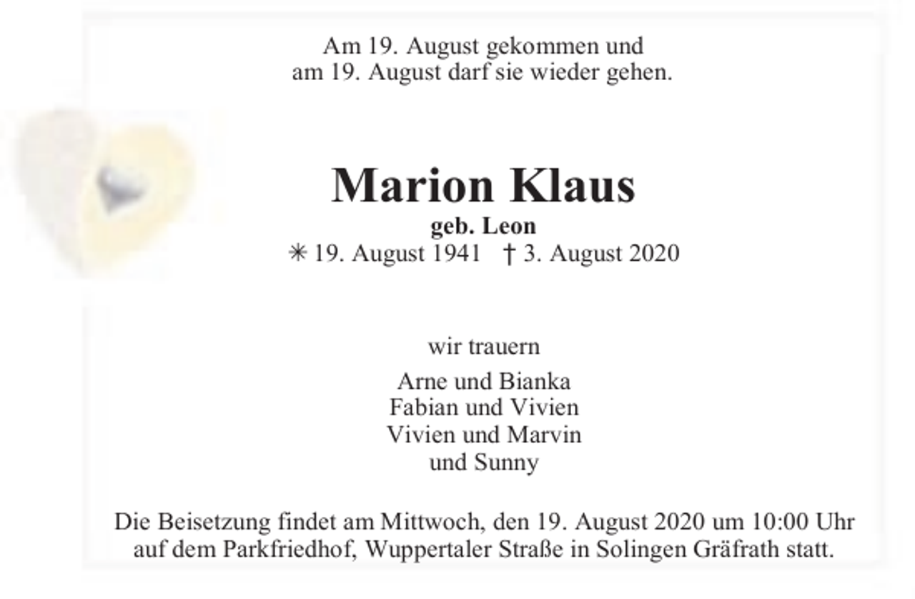 <p>Am 19. August gekommen und<br />am 19. August darf sie wieder gehen.</p><p>Marion Klaus</p><p>geb. Leon<br />Â 19. August 1941 † 3. August 2020<br />wir trauern<br />Arne und Bianka<br />Fabian und Vivien<br />Vivien und Marvin<br />und Sunny<br />Die Beisetzung findet am Mittwoch, den 19. August 2020 um 10:00 Uhr<br />auf dem Parkfriedhof, Wuppertaler Straße in Solingen Gräfrath statt.</p>