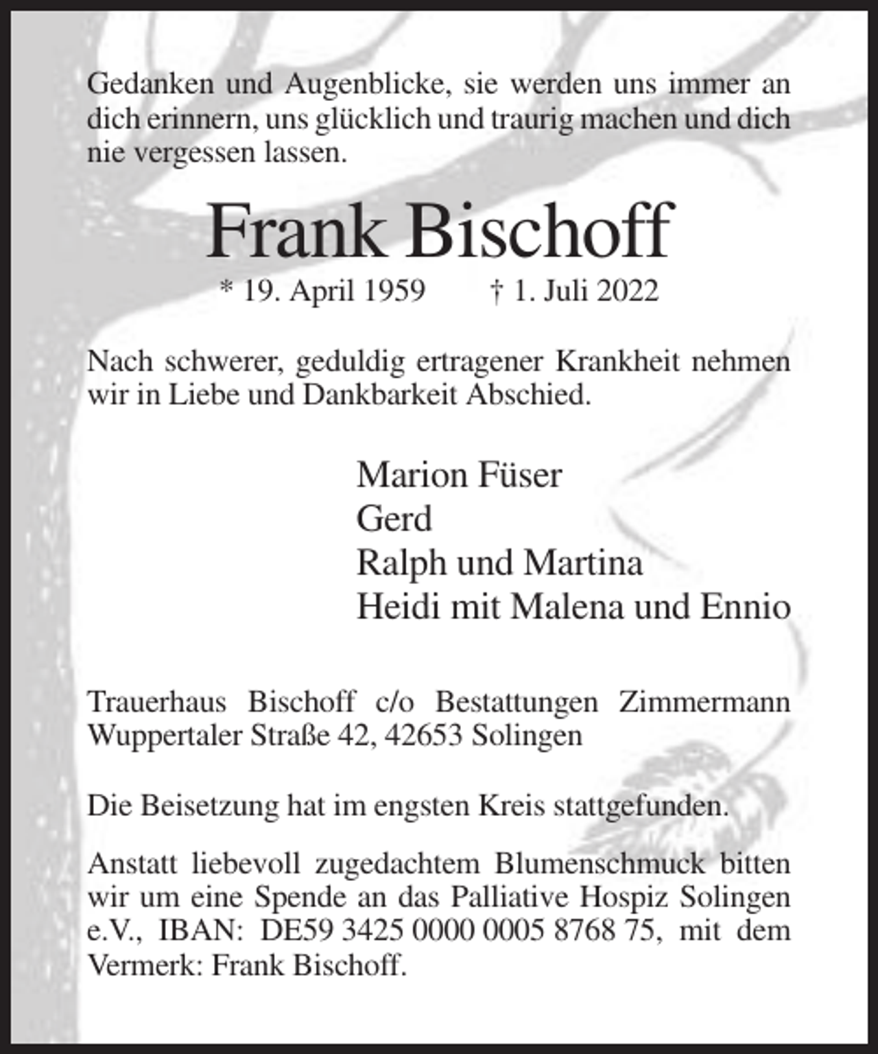 <p>Gedanken und Augenblicke, sie werden uns immer an<br />dich erinnern, uns glücklich und traurig machen und dich<br />nie vergessen lassen.</p><p>Frank Bischoff<br />* 19. April 1959</p><p>† 1. Juli 2022</p><p>Nach schwerer, geduldig ertragener Krankheit nehmen<br />wir in Liebe und Dankbarkeit Abschied.</p><p>Marion Füser<br />Gerd<br />Ralph und Martina<br />Heidi mit Malena und Ennio<br />Trauerhaus Bischoff c/o Bestattungen Zimmermann<br />Wuppertaler Straße 42, 42653 Solingen<br />Die Beisetzung hat im engsten Kreis stattgefunden.<br />Anstatt liebevoll zugedachtem Blumenschmuck bitten<br />wir um eine Spende an das Palliative Hospiz Solingen<br />e.V., IBAN: DE59 3425 05 8768 75, mit dem<br />Vermerk: Frank Bischoff.</p>