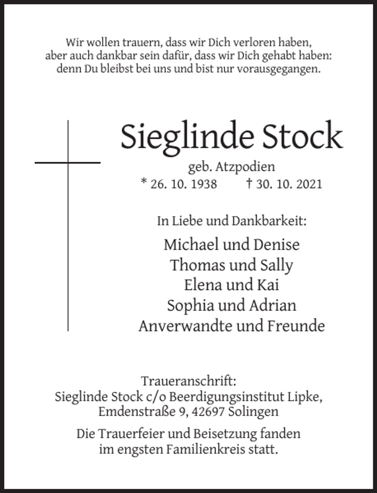 <p>Wir wollen trauern, dass wir Dich verloren haben,<br />aber auch dankbar sein dafür, dass wir Dich gehabt haben:<br />denn Du bleibst bei uns und bist nur vorausgegangen.</p><p>Sieglinde Stock<br />geb. Atzpodien<br />* 26. 10. 1938<br />† 30. 10. 2021<br />In Liebe und Dankbarkeit:</p><p>Michael und Denise<br />Thomas und Sally<br />Elena und Kai<br />Sophia und Adrian<br />Anverwandte und Freunde</p><p>Traueranschrift:<br />Sieglinde Stock c/o Beerdigungsinstitut Lipke,<br />Emdenstraße 9, 42697 Solingen<br />Die Trauerfeier und Beisetzung fanden<br />im engsten Familienkreis statt.</p>