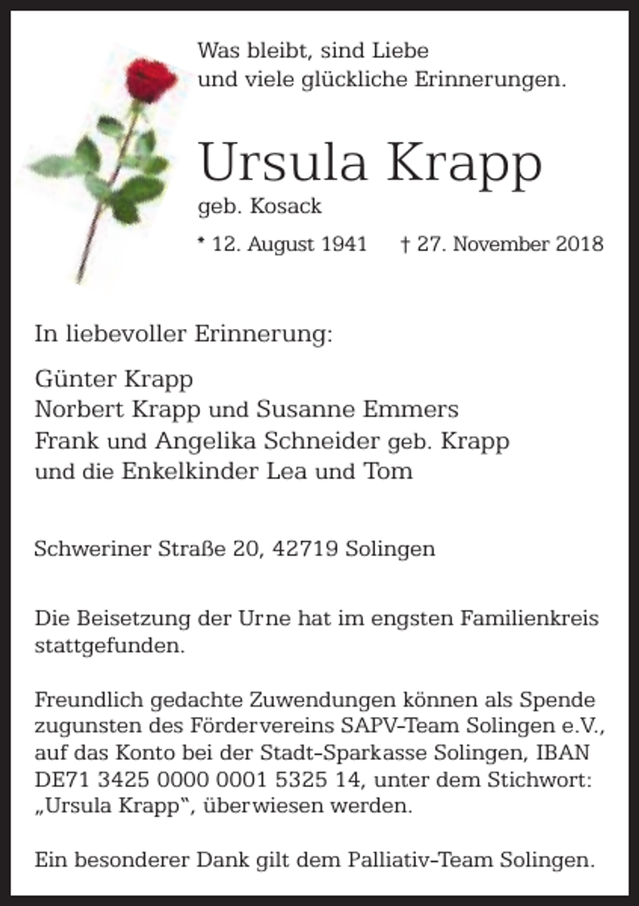 <p>Was bleibt, sind Liebe<br />und viele glückliche Erinnerungen.</p><p>Ursula Krapp<br />geb. Kosack</p><p>* 12. August 1941</p><p>† 27. November 2018</p><p>In liebevoller Erinnerung:<br />Günter Krapp<br />Norbert Krapp und Susanne Emmers<br />Frank und Angelika Schneider geb. Krapp<br />und die Enkelkinder Lea und Tom<br />Schweriner Straße 20, 42719 Solingen<br />Die Beisetzung der Urne hat im engsten Familienkreis<br />stattgefunden.<br />Freundlich gedachte Zuwendungen können als Spende<br />zugunsten des Fördervereins SAPV-Team Solingen e.V.,<br />auf das Konto bei der Stadt-Sparkasse Solingen, IBAN<br />DE71 3425 01 5325 14, unter dem Stichwort:<br />„Ursula Krapp“, überwiesen werden.<br />Ein besonderer Dank gilt dem Palliativ-Team Solingen.</p>