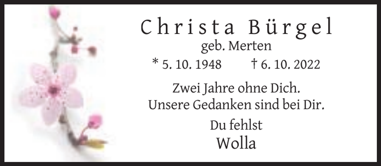 <p>Christa Bürgel<br />geb. Merten<br />* 5. 10. 1948<br />† 6. 10. 2022<br />Zwei Jahre ohne Dich.<br />Unsere Gedanken sind bei Dir.<br />Du fehlst</p><p>Wolla</p>