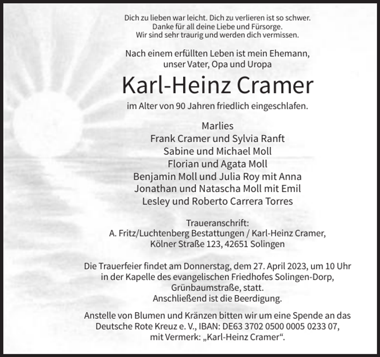 <p>Dich zu lieben war leicht. Dich zu verlieren ist so schwer.<br />Danke für all deine Liebe und Fürsorge.<br />Wir sind sehr traurig und werden dich vermissen.</p><p>Nach einem erfüllten Leben ist mein Ehemann,<br />unser Vater, Opa und Uropa</p><p>Karl-Heinz Cramer<br />im Alter von 90 Jahren friedlich eingeschlafen.</p><p>Marlies<br />Frank Cramer und Sylvia Ranft<br />Sabine und Michael Moll<br />Florian und Agata Moll<br />Benjamin Moll und Julia Roy mit Anna<br />Jonathan und Natascha Moll mit Emil<br />Lesley und Roberto Carrera Torres<br />Traueranschrift:<br />A. Fritz/Luchtenberg Bestattungen / Karl-Heinz Cramer,<br />Kölner Straße 123, 42651 Solingen<br />Die Trauerfeier findet am Donnerstag, dem 27. April 2023, um 10 Uhr<br />in der Kapelle des evangelischen Friedhofes Solingen-Dorp,<br />Grünbaumstraße, statt.<br />Anschließend ist die Beerdigung.<br />Anstelle von Blumen und Kränzen bitten wir um eine Spende an das<br />Deutsche Rote Kreuz e. V., IBAN: DE6702 0505 0233 07,<br />mit Vermerk: „Karl-Heinz Cramer“.</p>