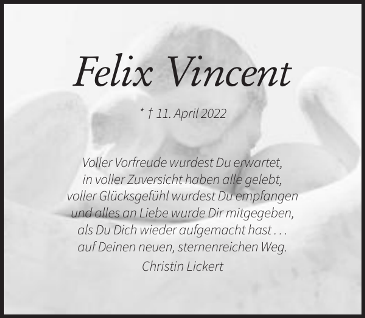 <p>Felix Vincent<br />* † 11. April 2022</p><p>Voller Vorfreude wurdest Du erwartet,<br />in voller Zuversicht haben alle gelebt,<br />voller Glücksgefühl wurdest Du empfangen<br />und alles an Liebe wurde Dir mitgegeben,<br />als Du Dich wieder aufgemacht hast . . .<br />auf Deinen neuen, sternenreichen Weg.<br />Christin Lickert</p>