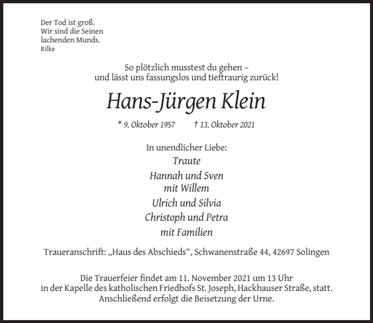 <p>Der Tod ist groß.<br />Wir sind die Seinen<br />lachenden Munds.<br />Rilke</p><p>So plötzlich musstest du gehen –<br />und lässt uns fassungslos und tieftraurig zurück!</p><p>Hans-Jürgen Klein<br />* 9. Oktober 1957</p><p>† 13. Oktober 2021</p><p>In unendlicher Liebe:</p><p>Traute<br />Hannah und Sven<br />mit Willem<br />Ulrich und Silvia<br />Christoph und Petra<br />mit Familien<br />Traueranschrift: „Haus des Abschieds“, Schwanenstraße 44, 42697 Solingen<br />Die Trauerfeier findet am 11. November 2021 um 13 Uhr<br />in der Kapelle des katholischen Friedhofs St. Joseph, Hackhauser Straße, statt.<br />Anschließend erfolgt die Beisetzung der Urne.</p>