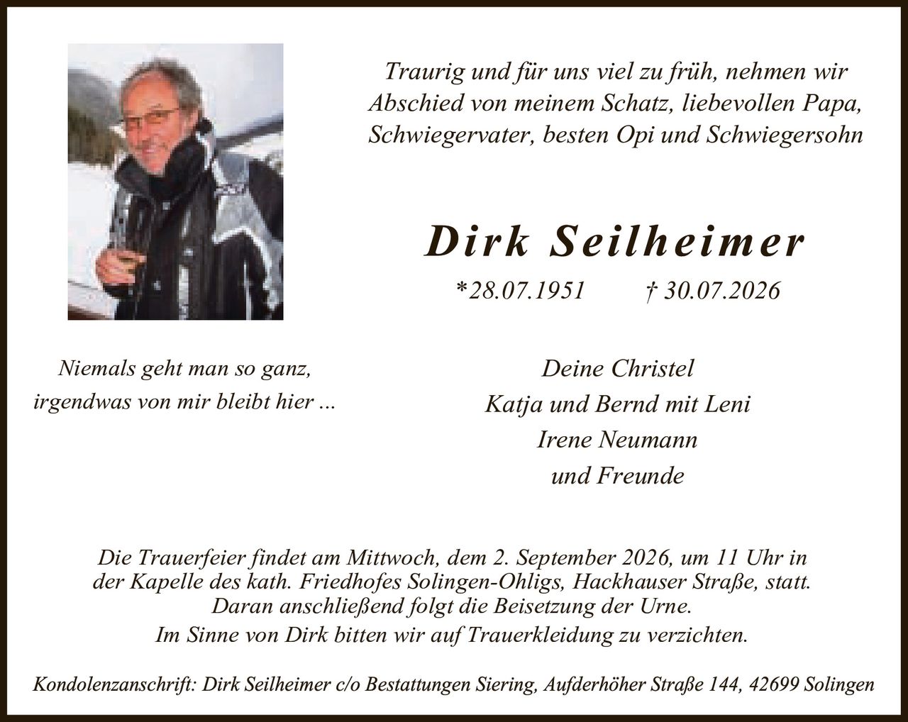 <p><i>Traurig und für uns viel zu früh, nehmen wir Abschied von meinem Schatz, liebevollen Papa, Schwiegervater, besten Opi und Schwiegersohn</i></p>

<p><strong>Dirk Seilheimer</strong></p>

<p>*28.07.1951     †30.07.2026</p>

<p><i>Niemals geht man so ganz,<br>irgendwas von mir bleibt hier ...</i></p>

<p><i>Deine Christel<br>Katja und Bernd mit Leni<br>Irene Neumann<br>und Freunde</i></p>

<p>Die Trauerfeier findet am Mittwoch, dem 2. September 2026, um 11 Uhr in der Kapelle des kath. Friedhofes Solingen-Ohligs, Hackhäuser Straße, statt. Daran anschließend folgt die Beisetzung der Urne.</p>

<p>Im Sinne von Dirk bitten wir auf Trauerkeidung zu verzichten.</p>

<p>Kondolenzanschrift: Dirk Seilheimer c/o Bestattungen Siering, Aufderhöher Straße 144, 42699 Solingen</p>