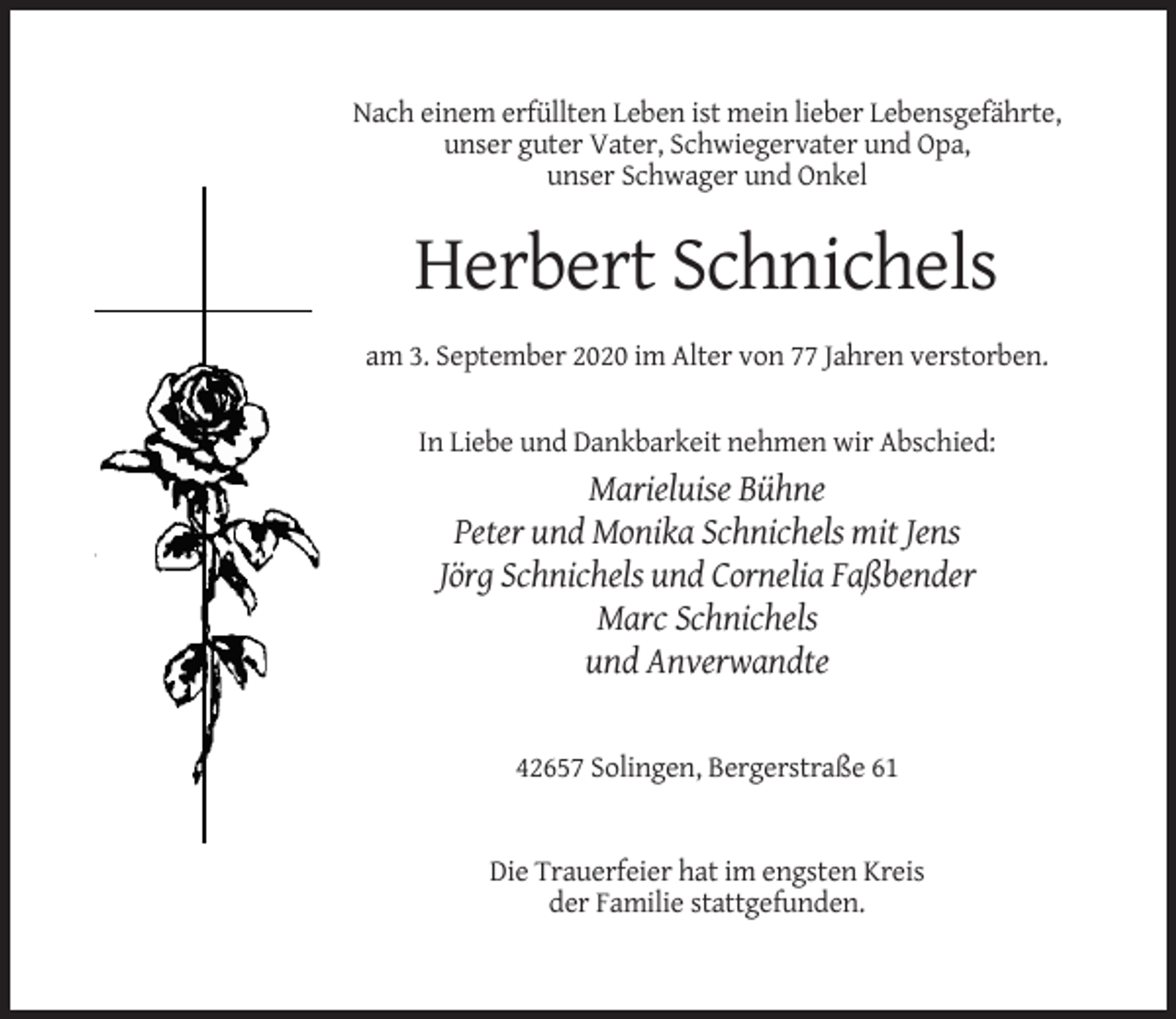<p>Nach einem erfüllten Leben ist mein lieber Lebensgefährte,<br />unser guter Vater, Schwiegervater und Opa,<br />unser Schwager und Onkel</p><p>Herbert Schnichels<br />am 3. September 2020 im Alter von 77 Jahren verstorben.<br />In Liebe und Dankbarkeit nehmen wir Abschied:</p><p>Marieluise Bühne<br />Peter und Monika Schnichels mit Jens<br />Jörg Schnichels und Cornelia Faßbender<br />Marc Schnichels<br />und Anverwandte</p><p>42657 Solingen, Bergerstraße 61</p><p>Die Trauerfeier hat im engsten Kreis<br />der Familie stattgefunden.</p>