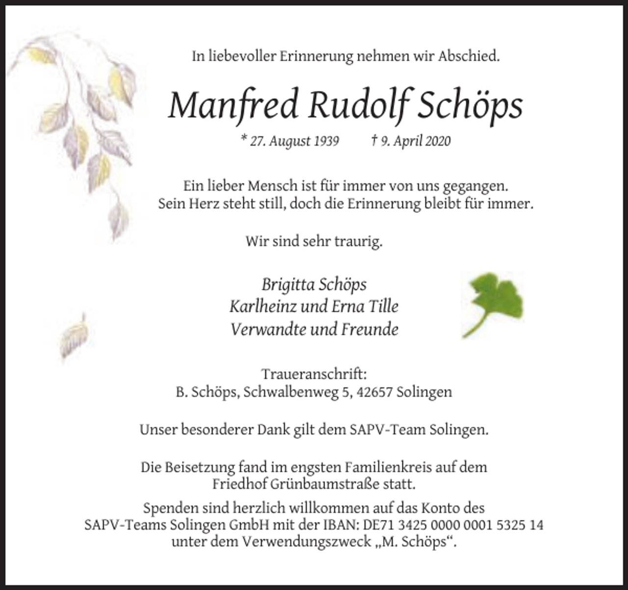 <p>In liebevoller Erinnerung nehmen wir Abschied.</p><p>Manfred Rudolf Schöps<br />* 27. August 1939</p><p>† 9. April 2020</p><p>Ein lieber Mensch ist für immer von uns gegangen.<br />Sein Herz steht still, doch die Erinnerung bleibt für immer.<br />Wir sind sehr traurig.</p><p>Brigitta Schöps<br />Karlheinz und Erna Tille<br />Verwandte und Freunde<br />Traueranschrift:<br />B. Schöps, Schwalbenweg 5, 42657 Solingen<br />Unser besonderer Dank gilt dem SAPV-Team Solingen.<br />Die Beisetzung fand im engsten Familienkreis auf dem<br />Friedhof Grünbaumstraße statt.<br />Spenden sind herzlich willkommen auf das Konto des<br />SAPV-Teams Solingen GmbH mit der IBAN: DE71 3425 01 5325 14<br />unter dem Verwendungszweck „M. Schöps“.</p>