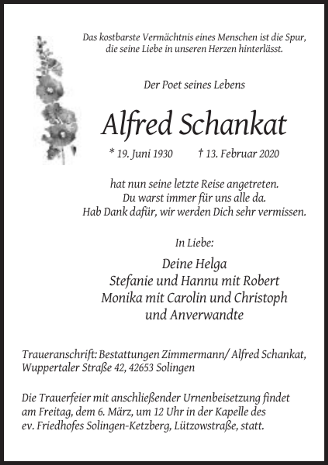<p>Das kostbarste Vermächtnis eines Menschen ist die Spur,<br />die seine Liebe in unseren Herzen hinterlässt.</p><p>Der Poet seines Lebens</p><p>Alfred Schankat<br />* 19. Juni 1930</p><p>† 13. Februar 2020</p><p>hat nun seine letzte Reise angetreten.<br />Du warst immer für uns alle da.<br />Hab Dank dafür, wir werden Dich sehr vermissen.<br />In Liebe:</p><p>Deine Helga<br />Stefanie und Hannu mit Robert<br />Monika mit Carolin und Christoph<br />und Anverwandte<br />Traueranschrift: Bestattungen Zimmermann/ Alfred Schankat,<br />Wuppertaler Straße 42, 42653 Solingen<br />Die Trauerfeier mit anschließender Urnenbeisetzung findet<br />am Freitag, dem 6. März, um 12 Uhr in der Kapelle des<br />ev. Friedhofes Solingen-Ketzberg, Lützowstraße, statt.</p>