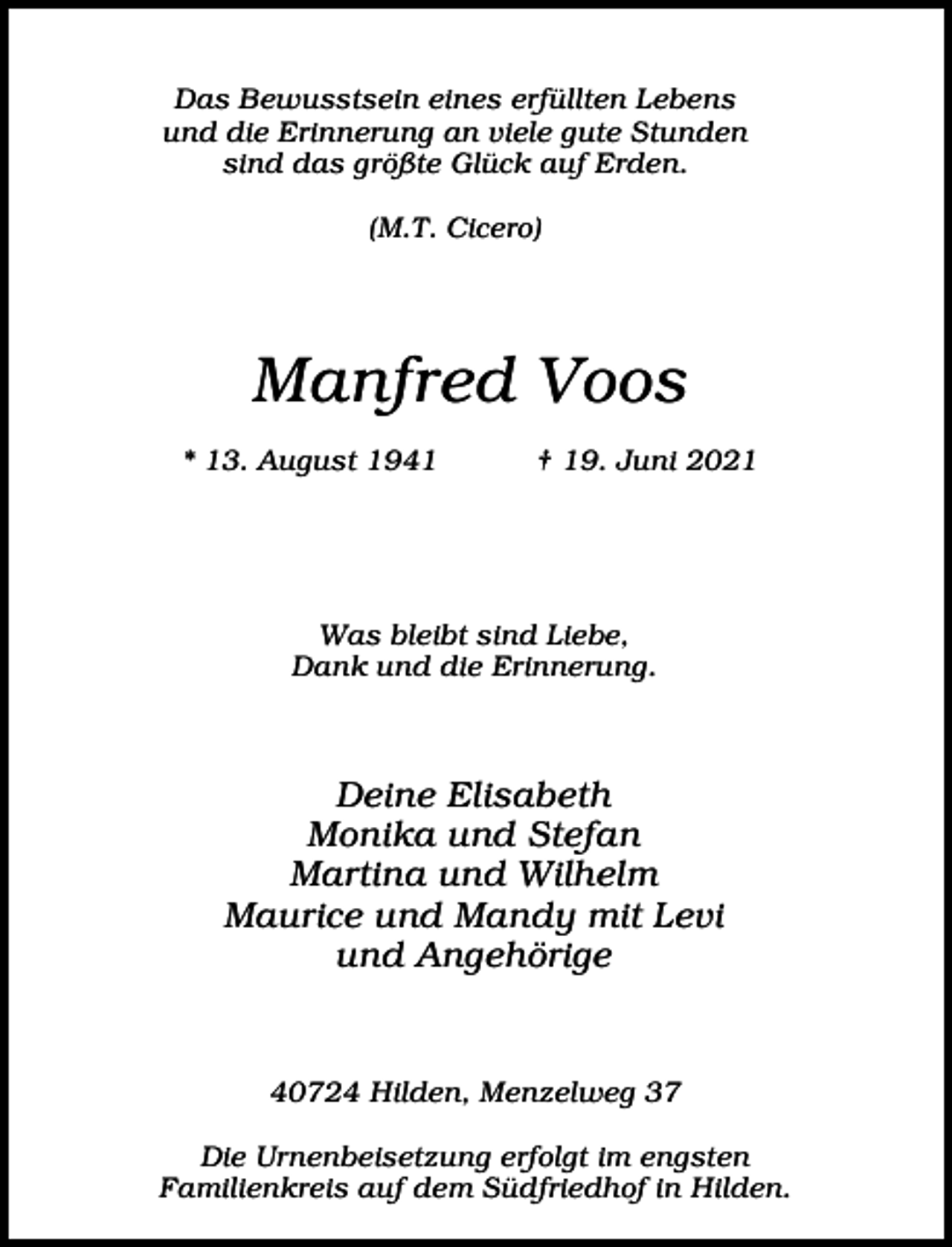 <p>Das Bewusstsein eines erfüllten Lebens<br />und die Erinnerung an viele gute Stunden<br />sind das größte Glück auf Erden.<br />(M.T. Cicero)</p><p>Manfred Voos<br />* 13. August 1941</p><p>† 19. Juni 2021</p><p>Was bleibt sind Liebe,<br />Dank und die Erinnerung.</p><p>Deine Elisabeth<br />Monika und Stefan<br />Martina und Wilhelm<br />Maurice und Mandy mit Levi<br />und Angehörige</p><p>40724 Hilden, Menzelweg 37<br />Die Urnenbeisetzung erfolgt im engsten<br />Familienkreis auf dem Südfriedhof in Hilden.</p>