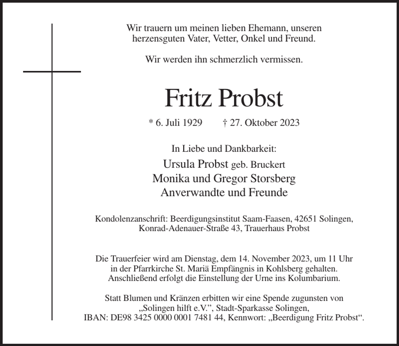 <p>Wir trauern um meinen lieben Ehemann, unseren<br />herzensguten Vater, Vetter, Onkel und Freund.<br />Wir werden ihn schmerzlich vermissen.</p><p>Fritz Probst<br />* 6. Juli 1929</p><p>† 27. Oktober 2023</p><p>In Liebe und Dankbarkeit:</p><p>Ursula Probst geb. Bruckert<br />Monika und Gregor Storsberg<br />Anverwandte und Freunde<br />Kondolenzanschrift: Beerdigungsinstitut Saam-Faasen, 42651 Solingen,<br />Konrad-Adenauer-Straße 43, Trauerhaus Probst<br />Die Trauerfeier wird am Dienstag, dem 14. November 2023, um 11 Uhr<br />in der Pfarrkirche St. Mariä Empfängnis in Kohlsberg gehalten.<br />Anschließend erfolgt die Einstellung der Urne ins Kolumbarium.<br />Statt Blumen und Kränzen erbitten wir eine Spende zugunsten von<br />„Solingen hilft e.V.”, Stadt-Sparkasse Solingen,<br />IBAN: DE98 3425 01 7481 44, Kennwort: „Beerdigung Fritz Probst“.</p>