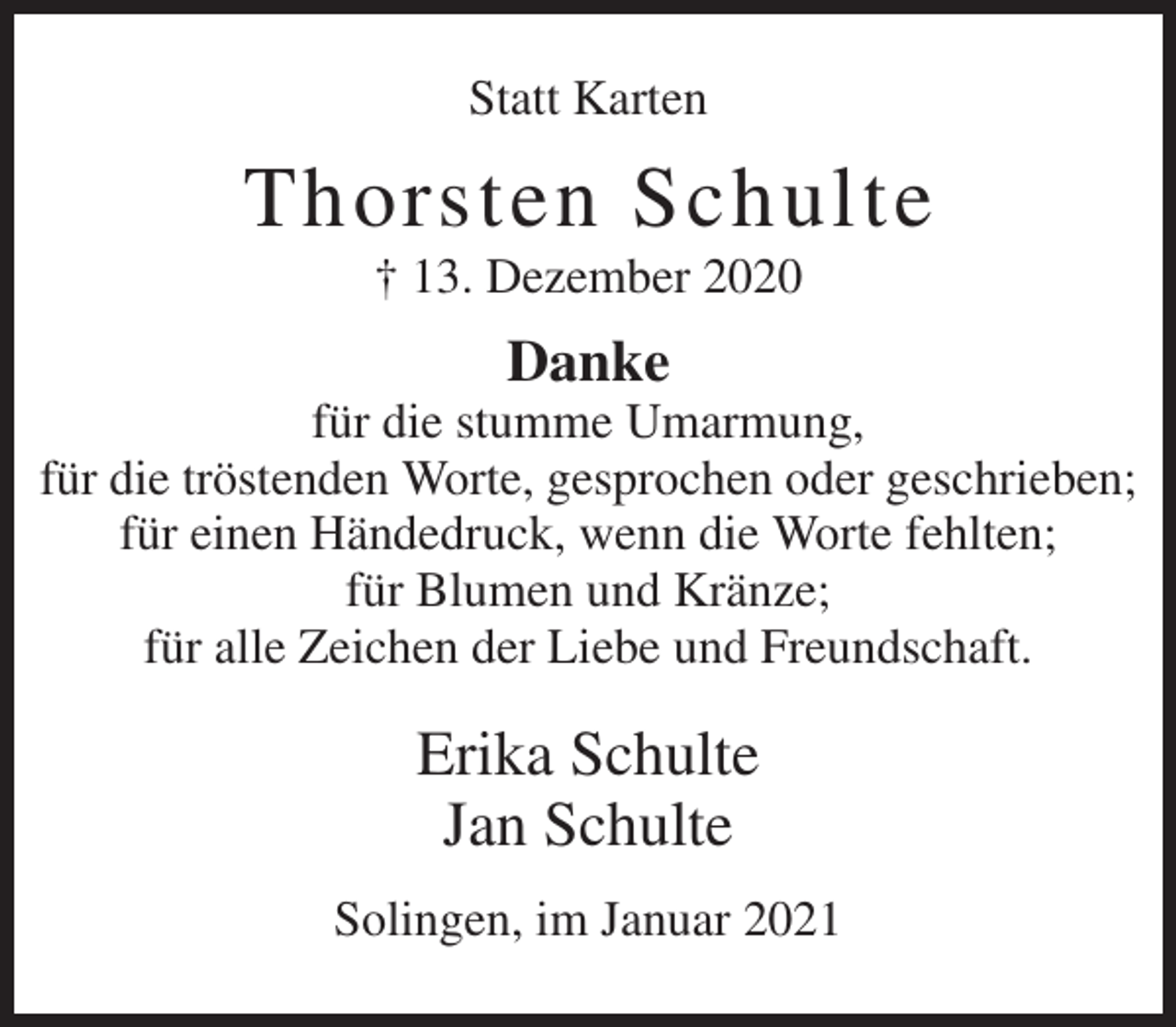 <p>Statt Karten</p><p>Thorsten Schulte<br />† 13. Dezember 2020</p><p>Danke<br />für die stumme Umarmung,<br />für die tröstenden Worte, gesprochen oder geschrieben;<br />für einen Händedruck, wenn die Worte fehlten;<br />für Blumen und Kränze;<br />für alle Zeichen der Liebe und Freundschaft.</p><p>Erika Schulte<br />Jan Schulte<br />Solingen, im Januar 2021</p>