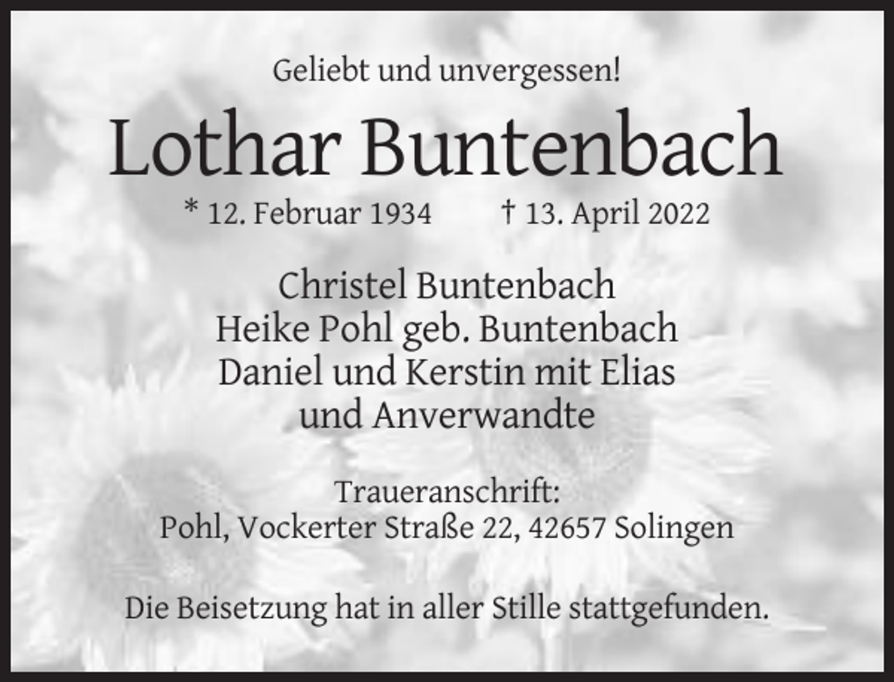 <p>Geliebt und unvergessen!</p><p>Lothar Buntenbach<br />* 12. Februar 1934</p><p>† 13. April 2022</p><p>Christel Buntenbach<br />Heike Pohl geb. Buntenbach<br />Daniel und Kerstin mit Elias<br />und Anverwandte<br />Traueranschrift:<br />Pohl, Vockerter Straße 22, 42657 Solingen<br />Die Beisetzung hat in aller Stille stattgefunden.</p>