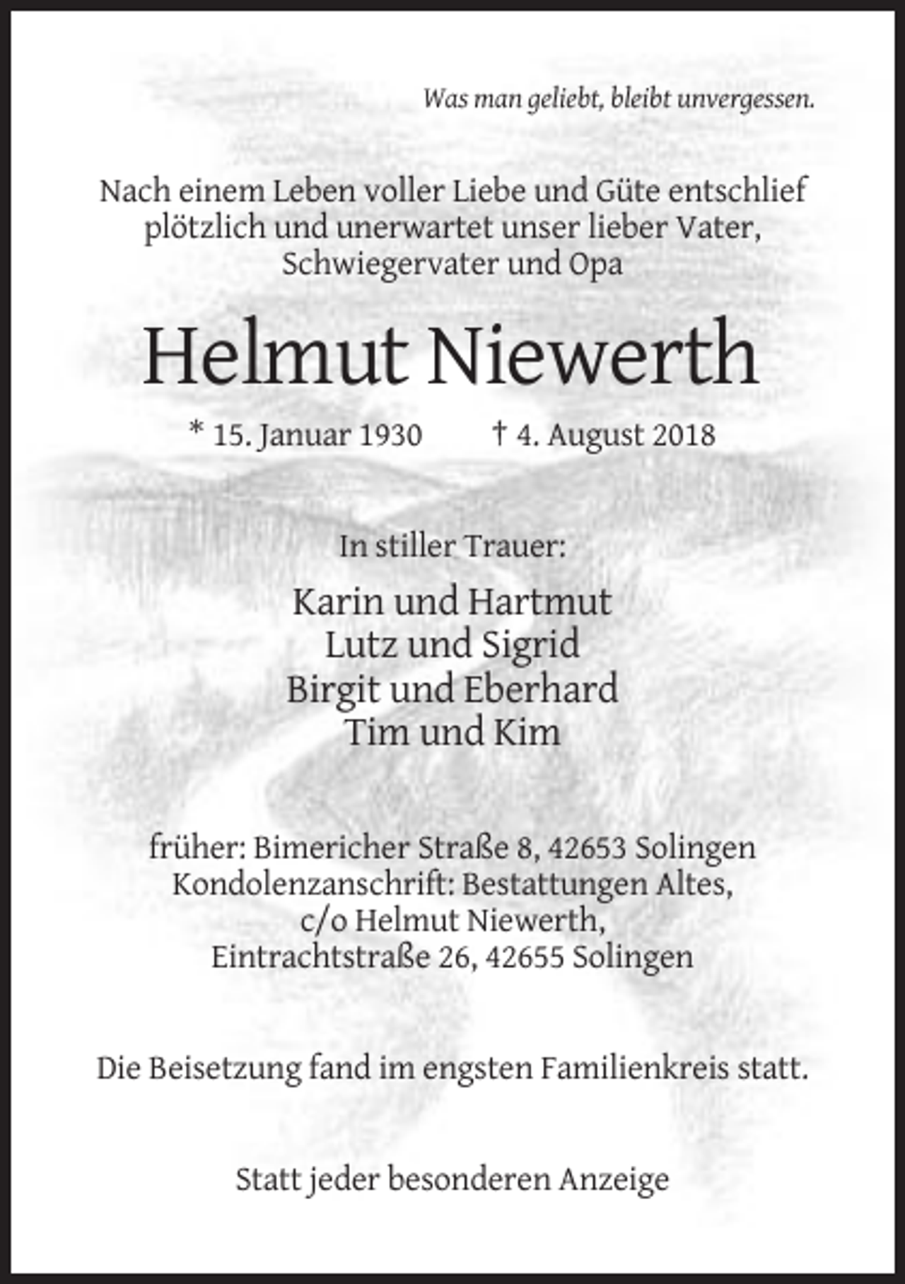 <p>Was man geliebt, bleibt unvergessen.</p><p>Nach einem Leben voller Liebe und Güte entschlief<br />plötzlich und unerwartet unser lieber Vater,<br />Schwiegervater und Opa</p><p>Helmut Niewerth<br />* 15. Januar 1930</p><p>† 4. August 2018</p><p>In stiller Trauer:</p><p>Karin und Hartmut<br />Lutz und Sigrid<br />Birgit und Eberhard<br />Tim und Kim<br />früher: Bimericher Straße 8, 42653 Solingen<br />Kondolenzanschrift: Bestattungen Altes,<br />c/o Helmut Niewerth,<br />Eintrachtstraße 26, 42655 Solingen</p><p>Die Beisetzung fand im engsten Familienkreis statt.</p><p>Statt jeder besonderen Anzeige</p>