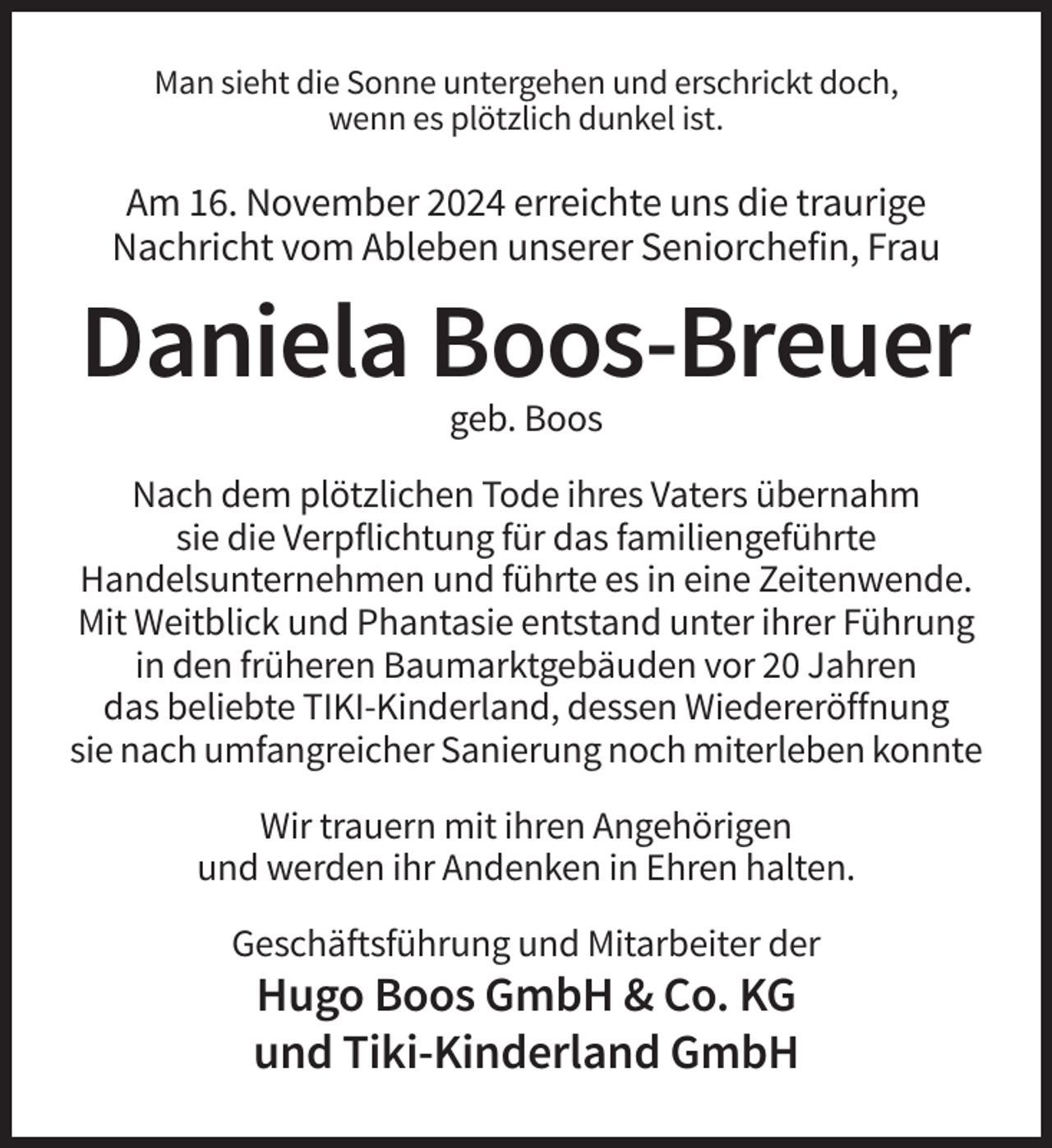 <p>Man sieht die Sonne untergehen und erschrickt doch,<br />wenn es plötzlich dunkel ist.</p><p>Am 16. November 2024 erreichte uns die traurige<br />Nachricht vom Ableben unserer Seniorchefin, Frau</p><p>Daniela Boos-Breuer<br />geb. Boos<br />Nach dem plötzlichen Tode ihres Vaters übernahm<br />sie die Verpflichtung für das familiengeführte<br />Handelsunternehmen und führte es in eine Zeitenwende.<br />Mit Weitblick und Phantasie entstand unter ihrer Führung<br />in den früheren Baumarktgebäuden vor 20 Jahren<br />das beliebte TIKI-Kinderland, dessen Wiedereröffnung<br />sie nach umfangreicher Sanierung noch miterleben konnte<br />Wir trauern mit ihren Angehörigen<br />und werden ihr Andenken in Ehren halten.<br />Geschäftsführung und Mitarbeiter der</p><p>Hugo Boos GmbH &amp; Co. KG<br />und Tiki-Kinderland GmbH</p>
