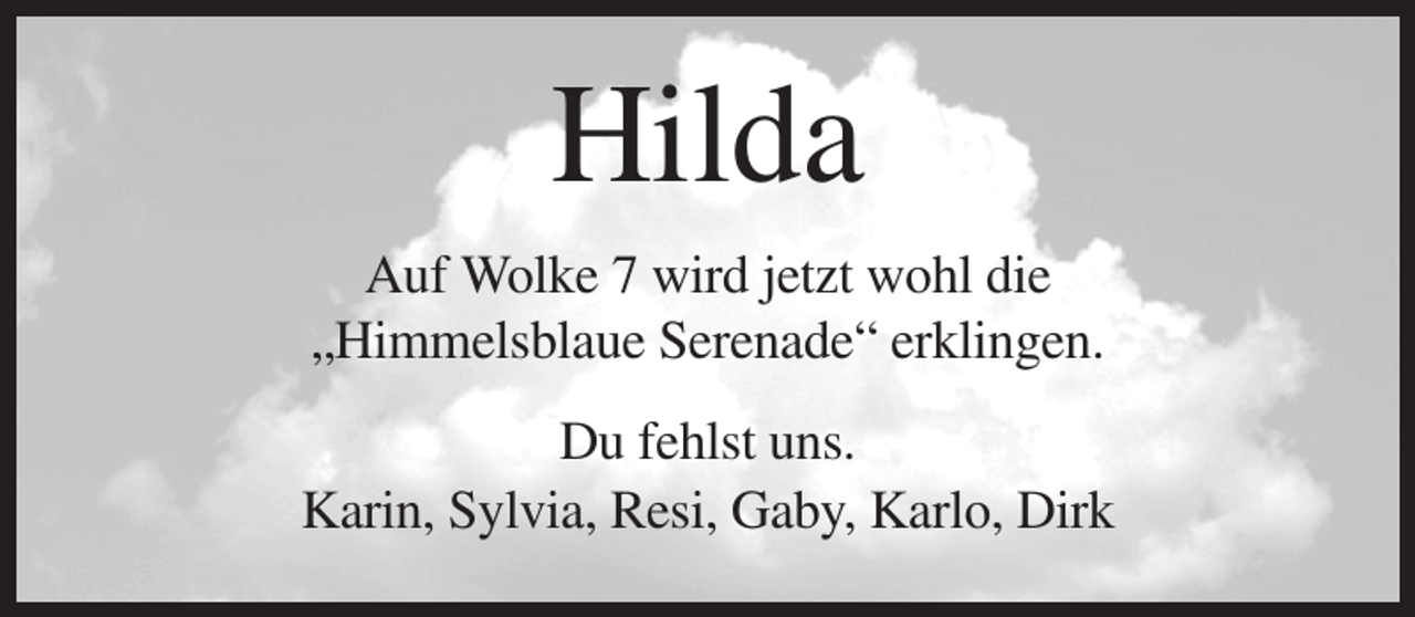<p>Hilda<br />Auf Wolke 7 wird jetzt wohl die<br />„Himmelsblaue Serenade“ erklingen.<br />Du fehlst uns.<br />Karin, Sylvia, Resi, Gaby, Karlo, Dirk</p>