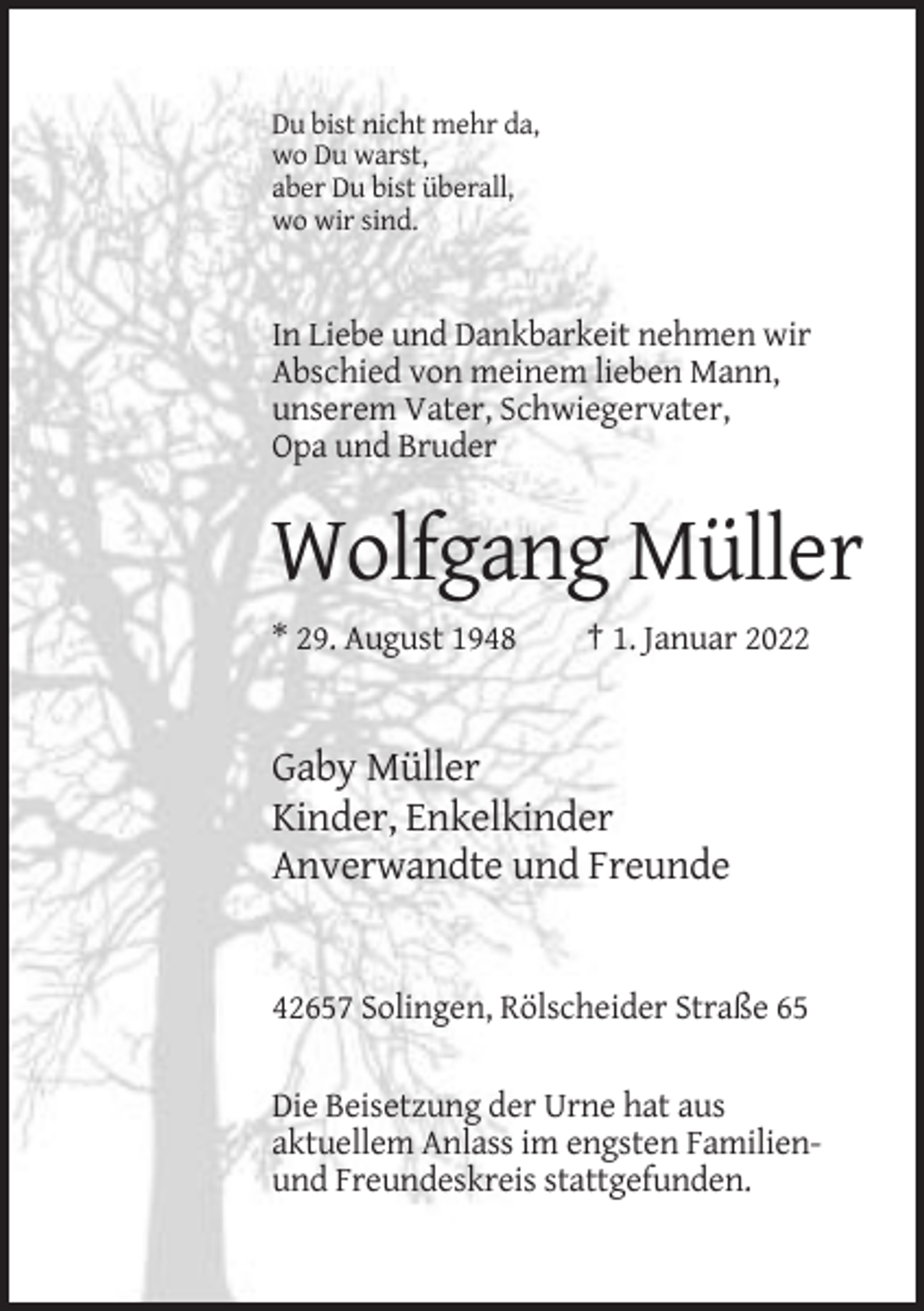 <p>Du bist nicht mehr da,<br />wo Du warst,<br />aber Du bist überall,<br />wo wir sind.</p><p>In Liebe und Dankbarkeit nehmen wir<br />Abschied von meinem lieben Mann,<br />unserem Vater, Schwiegervater,<br />Opa und Bruder</p><p>Wolfgang Müller<br />* 29. August 1948</p><p>† 1. Januar 2022</p><p>Gaby Müller<br />Kinder, Enkelkinder<br />Anverwandte und Freunde</p><p>42657 Solingen, Rölscheider Straße 65<br />Die Beisetzung der Urne hat aus<br />aktuellem Anlass im engsten Familienund Freundeskreis stattgefunden.</p>