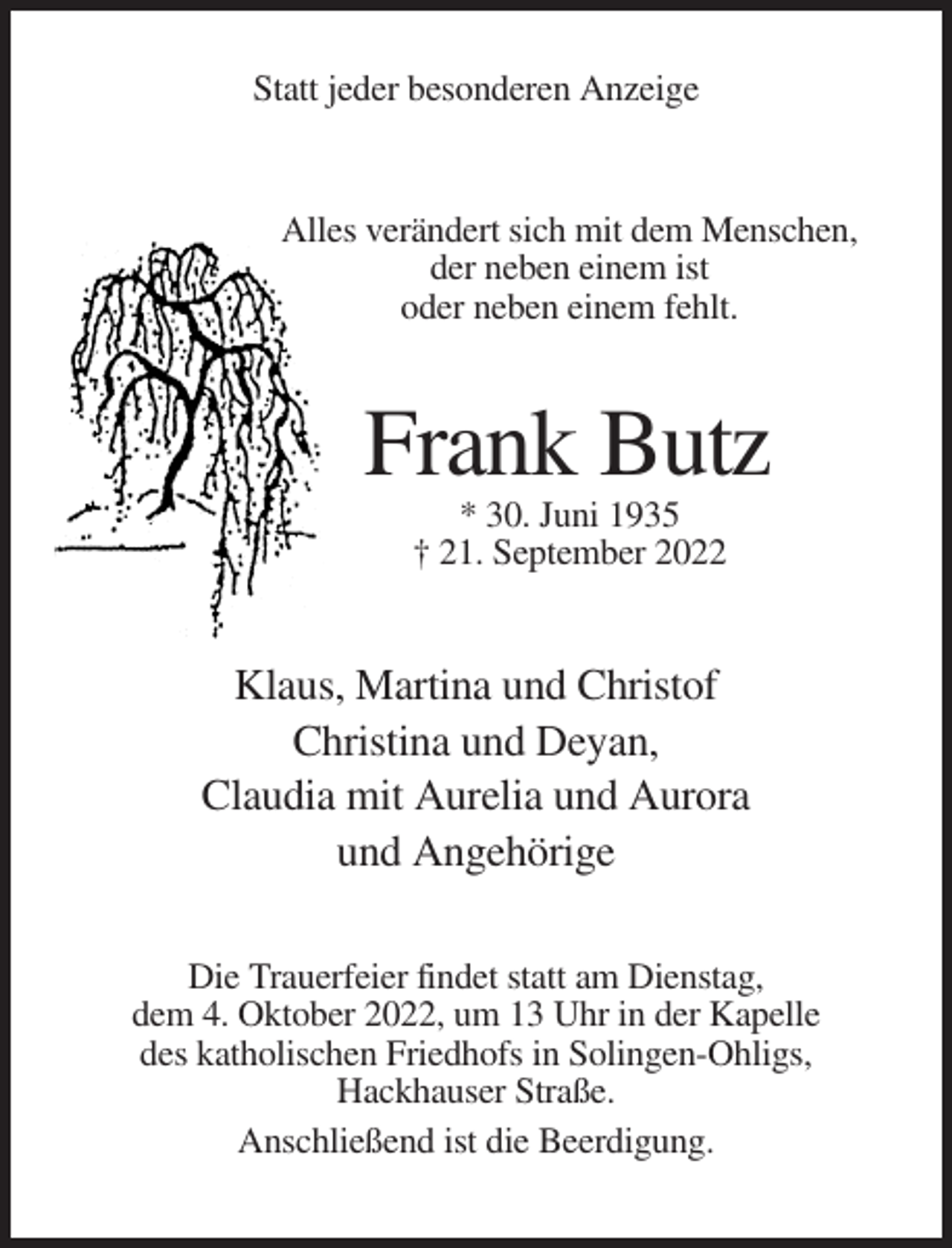 <p>Statt jeder besonderen Anzeige</p><p>Alles verändert sich mit dem Menschen,<br />der neben einem ist<br />oder neben einem fehlt.</p><p>Frank Butz<br />* 30. Juni 1935<br />† 21. September 2022</p><p>Klaus, Martina und Christof<br />Christina und Deyan,<br />Claudia mit Aurelia und Aurora<br />und Angehörige<br />Die Trauerfeier findet statt am Dienstag,<br />dem 4. Oktober 2022, um 13 Uhr in der Kapelle<br />des katholischen Friedhofs in Solingen-Ohligs,<br />Hackhauser Straße.<br />Anschließend ist die Beerdigung.</p>