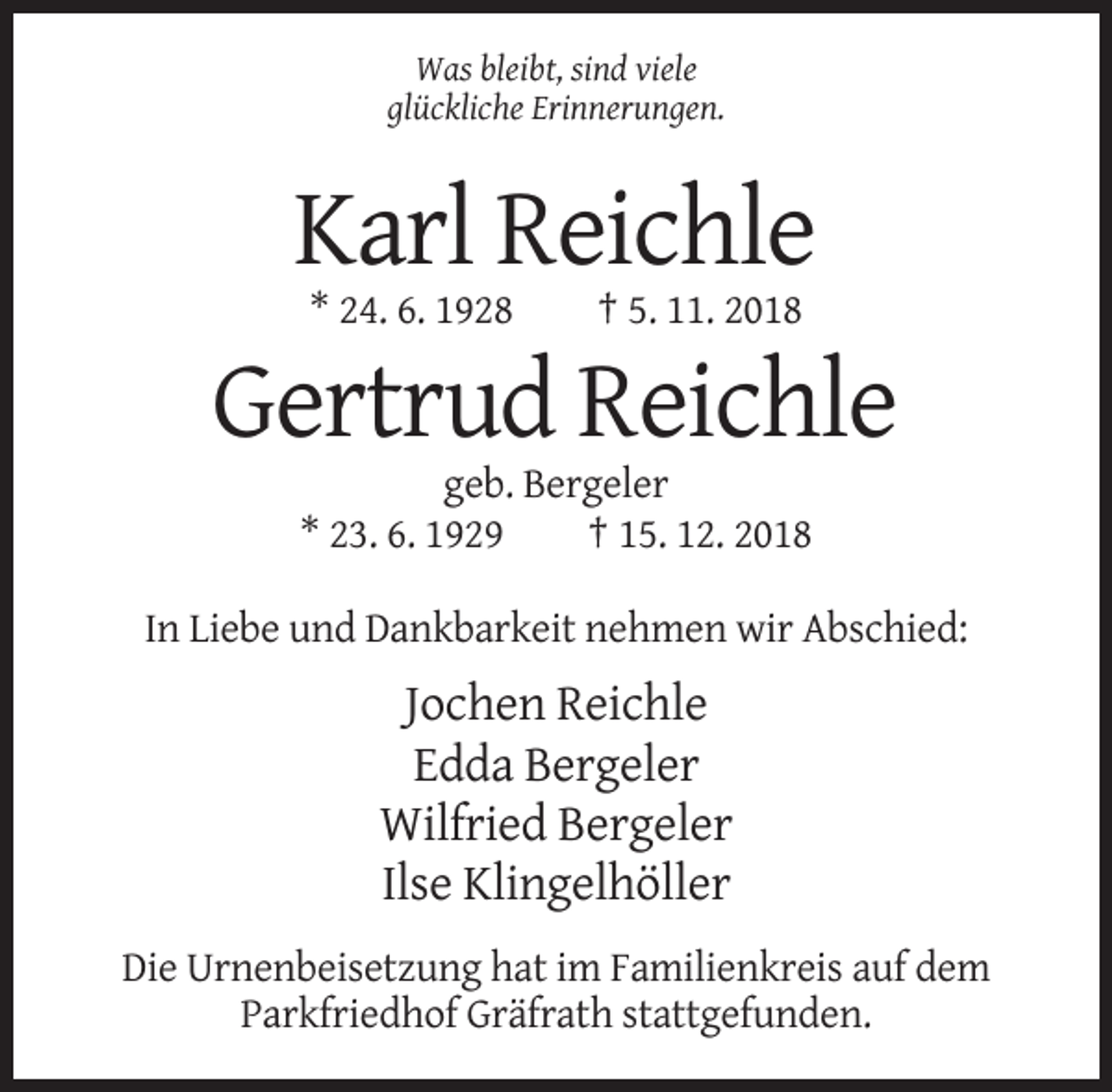 <p>Was bleibt, sind viele<br />glückliche Erinnerungen.</p><p>Karl Reichle<br />* 24. 6. 1928</p><p>† 5. 11. 2018</p><p>Gertrud Reichle<br />geb. Bergeler<br />* 23. 6. 1929<br />† 15. 12. 2018<br />In Liebe und Dankbarkeit nehmen wir Abschied:</p><p>Jochen Reichle<br />Edda Bergeler<br />Wilfried Bergeler<br />Ilse Klingelhöller<br />Die Urnenbeisetzung hat im Familienkreis auf dem<br />Parkfriedhof Gräfrath stattgefunden.</p>