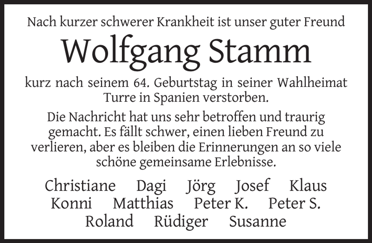 <p>Nach kurzer schwerer Krankheit ist unser guter Freund</p><p>Wolfgang Stamm<br />kurz nach seinem 64. Geburtstag in seiner Wahlheimat<br />Turre in Spanien verstorben.<br />Die Nachricht hat uns sehr betroffen und traurig<br />gemacht. Es fällt schwer, einen lieben Freund zu<br />verlieren, aber es bleiben die Erinnerungen an so viele<br />schöne gemeinsame Erlebnisse.</p><p>Christiane Dagi Jörg Josef Klaus<br />Konni Matthias Peter K. Peter S.<br />Roland Rüdiger Susanne</p>