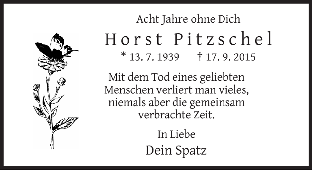 <p>Acht Jahre ohne Dich</p><p>Horst Pitzschel<br />* 13. 7. 1939</p><p>† 17. 9. 2015</p><p>Mit dem Tod eines geliebten<br />Menschen verliert man vieles,<br />niemals aber die gemeinsam<br />verbrachte Zeit.<br />In Liebe</p><p>Dein Spatz</p>
