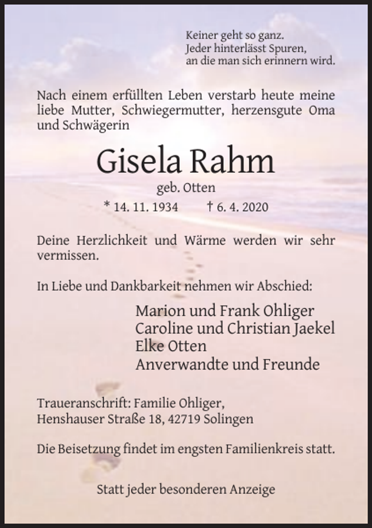 <p>Keiner geht so ganz.<br />Jeder hinterlässt Spuren,<br />an die man sich erinnern wird.</p><p>Nach einem erfüllten Leben verstarb heute meine<br />liebe Mutter, Schwiegermutter, herzensgute Oma<br />und Schwägerin</p><p>Gisela Rahm<br />geb. Otten<br />* 14. 11. 1934<br />† 6. 4. 2020<br />Deine Herzlichkeit und Wärme werden wir sehr<br />vermissen.<br />In Liebe und Dankbarkeit nehmen wir Abschied:</p><p>Marion und Frank Ohliger<br />Caroline und Christian Jaekel<br />Elke Otten<br />Anverwandte und Freunde<br />Traueranschrift: Familie Ohliger,<br />Henshauser Straße 18, 42719 Solingen<br />Die Beisetzung findet im engsten Familienkreis statt.<br />Statt jeder besonderen Anzeige</p>