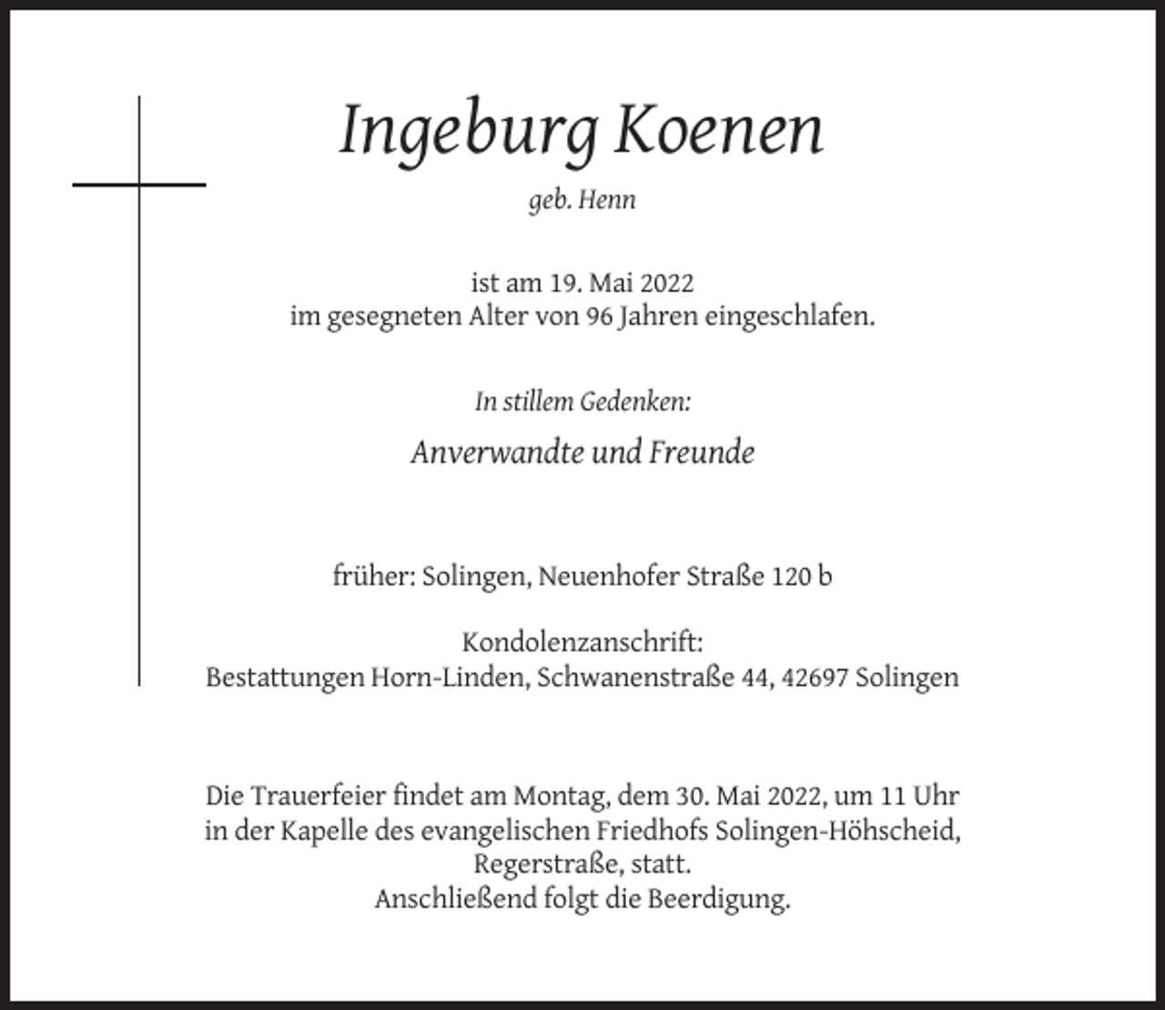 <p>Ingeburg Koenen<br />geb. Henn</p><p>ist am 19. Mai 2022<br />im gesegneten Alter von 96 Jahren eingeschlafen.</p><p>In stillem Gedenken:</p><p>Anverwandte und Freunde</p><p>früher: Solingen, Neuenhofer Straße 120 b<br />Kondolenzanschrift:<br />Bestattungen Horn-Linden, Schwanenstraße 44, 42697 Solingen</p><p>Die Trauerfeier findet am Montag, dem 30. Mai 2022, um 11 Uhr<br />in der Kapelle des evangelischen Friedhofs Solingen-Höhscheid,<br />Regerstraße, statt.<br />Anschließend folgt die Beerdigung.</p>